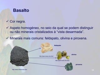 Basalto 
Cor negra. 
Aspeto homogéneo, no seio da qual se podem distinguir ou não minerais cristalizados à “vista desarmada”. 
Minerais mais comuns: feldspato, olivina e piroxena. 
24 
http://www.infoescola.com/ 
http://geomuseu.ist.utl.pt/ 
http://geomuseu.ist.utl.pt/ 
feldspato 
olivina 
piroxena  