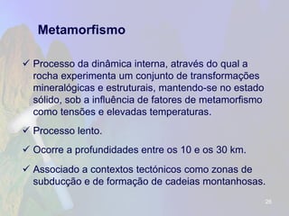 Metamorfismo 
Processo da dinâmica interna, através do qual a rocha experimenta um conjunto de transformações mineralógicas e estruturais, mantendo-se no estado sólido, sob a influência de fatores de metamorfismo como tensões e elevadas temperaturas. 
Processo lento. 
Ocorre a profundidades entre os 10 e os 30 km. 
Associado a contextos tectónicos como zonas de subducção e de formação de cadeias montanhosas. 
26 
 