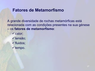 Fatores de Metamorfismo 
A grande diversidade de rochas metamórficas está relacionada com as condições presentes na sua génese –os fatores de metamorfismo: 
calor; 
tensão; 
fluidos; 
tempo. 
27 
 