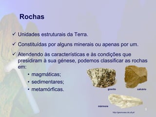 Rochas 
Unidades estruturais da Terra. 
Constituídas por alguns minerais ou apenas por um. 
Atendendo às características e às condições que presidiram à sua génese, podemos classificar as rochas em: 
•magmáticas; 
•sedimentares; 
•metamórficas. 
3 
http://geomuseu.ist.utl.pt/ 
calcário 
mármore 
granito  