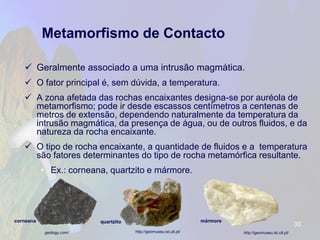 Metamorfismo de Contacto 
Geralmente associado a uma intrusão magmática. 
O fator principal é, sem dúvida, a temperatura. 
A zona afetada das rochas encaixantes designa-se por auréola de metamorfismo; pode ir desde escassos centímetros a centenas de metros de extensão, dependendo naturalmente da temperatura da intrusão magmática, da presença de água, ou de outros fluidos, e da natureza da rocha encaixante. 
O tipo de rocha encaixante, a quantidade de fluidos e a temperatura são fatores determinantes do tipo de rocha metamórfica resultante. 
•Ex.: corneana, quartzito e mármore. 
30 
http://geomuseu.ist.utl.pt/ 
http://geomuseu.ist.utl.pt/ 
geology.com/ 
quartzito 
corneana 
mármore  