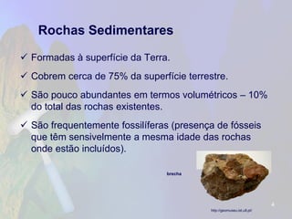 Rochas Sedimentares 
Formadas à superfície da Terra. 
Cobrem cerca de 75% da superfície terrestre. 
São pouco abundantes em termos volumétricos –10% do total das rochas existentes. 
São frequentemente fossilíferas (presença de fósseis que têm sensivelmente a mesma idade das rochas onde estão incluídos). 
4 
brecha 
http://geomuseu.ist.utl.pt/  
