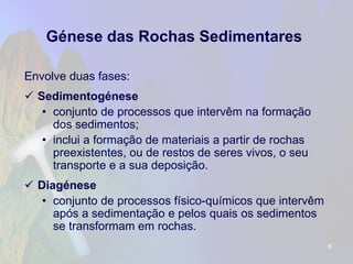 Génese das Rochas Sedimentares 
Envolve duas fases: 
Sedimentogénese 
•conjunto de processos que intervêm na formação dos sedimentos; 
•inclui a formação de materiais a partir de rochas preexistentes, ou de restos de seres vivos, o seu transporte e a sua deposição. 
Diagénese 
•conjunto de processos físico-químicos que intervêm após a sedimentação e pelos quais os sedimentos se transformam em rochas. 
6 
 