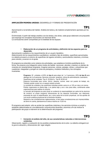AMPLIACIÓN PRIMERA UNIDAD: DESARROLLO Y FORMAS DE PRESENTACIÓN


                                                                                                       TP1
Aproximación a la temática del habitar. Análisis de textos y de material complementario aportado por los
grupos.

Enchinchada: A partir del trabajo analítico con los textos y las obras, cada grupo elaborará una propuesta
que exponga los conceptos reconocidos con técnicas libres.
La conclusiones serán compartidas por la totalidad de los equipos.



                                                                                                       TP2
            •    Elaboración de un programa de actividades y definición de los espacios para su
                 desarrollo.
Aproximación cualitativa a los requerimientos de un usuario hipotético.
Determinación de los requerimientos cuantitativos: cantidad y tipo de ámbitos, superficies aproximadas.
La cátedra proveerá un entorno de superficies de lugares cerrados y semicubiertos máximas y mínimas,
para orientar y avanzar en el ajuste.

El programa es entendido como sistema de actividades, que establece el ámbito posibilitante de la
forma. Se propone una indagación sobre modos de habitar: reconocer, abordar y resolver un planteo de
vivienda con características singulares. Imaginar personas, colores, paisajes, olores, y situaciones que
cuestionen, trasgredan y pongan en crisis los preceptos y modelos instituidos y los conceptos
invariantes.

                Programa: 20 unidades, el 50% de tipo A para alojar de 1 a 3 personas y 50% de tipo B para
                albergar de 4 a 6 personas. Servicios comunes: recepción, oficina de administración, lavandería.
                Superficies de las unidades: Tipo A: 35,00m2 y Tipo B: 65,00 m2
                Espacios funcionales para comer, dormir, asearse, cocinar, estar con puesto de trabajo, etc.
                También podrán contar con un espacio abierto privado.
                La cantidad de unidades y las superficies indicadas podrán variar en un 10% en más o en menos.
                Podrán organizarse en planta baja, o en planta baja y uno o dos pisos altos, combinando estas
                organizaciones para realizar el conjunto.
                Lo escueto del programa es para poner en evidencia la responsabilidad por parte de los alumnos
                de construir su propio programa (dimensiones de los espacios funcionales, sus relaciones,
                propuesta de usos no especificados, etc.) como parte de la acción proyectual, con los aportes de
                una acción analítica proyectual de la dimensión temática.
                Respecto a las consideraciones reglamentarias, si bien estas consideraciones son imprescindibles
                de tener en cuenta, plantearemos la altura máxima en 15,00 ms

El programa será abierto: sólo se acotan las superficies máximas y los servicios mínimos a cumplir y
quedarán determinados en una elaboración conjunta entre docentes y alumnos a fin de motivar la
participación del grupo e intervenir en la determinación del programa.



                                                                                                       TP3
            •    Iniciación al análisis del sitio, de sus características naturales e intervenciones
                 existentes.
Observación, registro y evaluación de los posibles emplazamientos de la obra. La cátedra entregará con
la guía la ubicación y dimensiones del lugar elegido.



                                                                                                              3
 