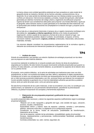 La trama urbana como entidad geométrica abstracta se hace acreedora en cada ciudad de la
        geografía donde se implanta y también de los hechos culturales, socioeconómicos, de su
        desarrollo. Es en este sentido de identidad adquirida que nos interesa analizar sus puntos de
        conflicto y/o relevancia. Intervenciones estatales y privadas, trazado ferroportuario, alternativas
        generadas por distintos momentos del código urbano y reglamento de edificación proponen
        lugares de tensión que consideramos adecuados para proponer una mirada alternativa. Igual que
        la geografía, estos sectores vacios (o quasi) generados en la densidad del loteo tradicional, son
        la oportunidad para analizar situaciones de complejidad en la relación de lugar y proyecto que la
        enriquezcan.

        No se trata de un relevamiento historicista ni tampoco de un registro meramente morfológico sino
        del análisis de conceptos y criterios operativos referidos a los modos de generación,
        organización, control y ajuste de los espacios y formas de la obra en relación al lugar. Las
        hipótesis interpretativas posibles: desde el contexto, las actividades, el espacio, la forma,
        concreción material, organización. Lógicas y órdenes contextuales, relacionales, estructurales-
        materiales, formales.

        Los alumnos deberán considerar los requerimientos reglamentarios de la normativa vigente y
        relevarán las condiciones de intervención posibles de la ocupación actual.



                                                                                                   TP4
            • Análisis de casos.
Estudio de antecedentes, que guarden una relación (hipótesis de estrategia proyectual) con las ideas
que se proponen en esta instancia didáctica.

Los alumnos realizarán el análisis de un conjunto acotado pero diverso de obras de arquitectura
asignadas por la cátedra. De esta manera los grupos reconocerán actitudes proyectuales que guiaran su
práctica. En esta selección, y en este momento didáctico, se ponderarán los aspectos de la relación obra
con su planteo formal.

El proyecto, como práctica didáctica, es la serie de actividades que realizamos para crear una obra
arquitectónica, es decir, es la práctica de trabajo que idea, define y representa un objeto arquitectónico.
Constituye por lo tanto una concatenación de actos que necesariamente han de ser de doble naturaleza:
por un lado acciones puramente intelectuales y por otro, acciones físicas que traducen los conceptos al
mundo sensible mediante la aportación de un nivel de materialidad suficiente que permita su posterior
lectura, tanto por parte del propio autor, como por personas ajenas.

De esta forma el desarrollo de las cuatro instancias, si bien se encadenan una a otra, no constituyen una
práctica lineal y se realizarán en una permanente retroalimentación, permitiendo la profundización
reflexiva y la gradual incorporación de conceptos y herramientas específicos


            •   Elaboración de una propuesta proyectual y graficación de sus rasgos más
                significativos.
La acción proyectual debe reconocer y valorar los siguientes aspectos (calificándolos según la estrategia
proyectual adoptada):
             Relación con el sitio: topografía y geografía del lugar, cota variable del agua., ubicación,
            accesos, visuales, orientaciones.
            Espacialidad interior y exterior: tipos de espacios: cubiertos, cerrados y semi-abiertos,
            abiertos, relaciones entre ellos, la vegetación en la configuración espacial.
            Constitución de la forma, modos de articulación, posibilidades de transformación.,
            tratamiento de los límites.
            Uso de los espacios: carácter de las actividades, compatibilidad, grados de privacidad
            Accesos, desplazamientos y permanencias, multifuncionalidad, flexibilidad, posibilidad de
            transformaciones.
            Controles ambientales: luz, calor, vientos, seguridad, etc.


                                                                                                          4
 