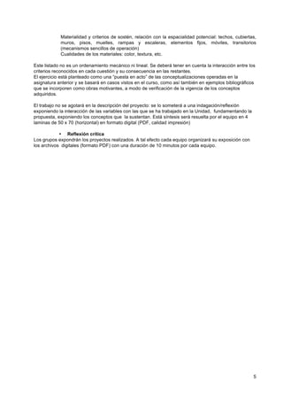 Materialidad y criterios de sostén, relación con la espacialidad potencial: techos, cubiertas,
            muros, pisos, muelles, rampas y escaleras, elementos fijos, móviles, transitorios
            (mecanismos sencillos de operación)
            Cualidades de los materiales: color, textura, etc.

Este listado no es un ordenamiento mecánico ni lineal. Se deberá tener en cuenta la interacción entre los
criterios reconocidos en cada cuestión y su consecuencia en las restantes.
El ejercicio está planteado como una “puesta en acto” de las conceptualizaciones operadas en la
asignatura anterior y se basará en casos vistos en el curso, como así también en ejemplos bibliográficos
que se incorporen como obras motivantes, a modo de verificación de la vigencia de los conceptos
adquiridos.

El trabajo no se agotará en la descripción del proyecto: se lo someterá a una indagación/reflexión
exponiendo la interacción de las variables con las que se ha trabajado en la Unidad, fundamentando la
propuesta, exponiendo los conceptos que la sustentan. Está síntesis será resuelta por el equipo en 4
laminas de 50 x 70 (horizontal) en formato digital (PDF, calidad impresión)

            • Reflexión crítica
Los grupos expondrán los proyectos realizados. A tal efecto cada equipo organizará su exposición con
los archivos digitales (formato PDF) con una duración de 10 minutos por cada equipo.




                                                                                                        5
 
