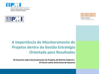 A Importância do Monitoramento de Projetos dentro da Gestão Estratégia Orientada para Resultados VII Encontro sobre Gerenciamento de Projetos do Distrito Federal e  III Fórum Latino Americano de Governo 