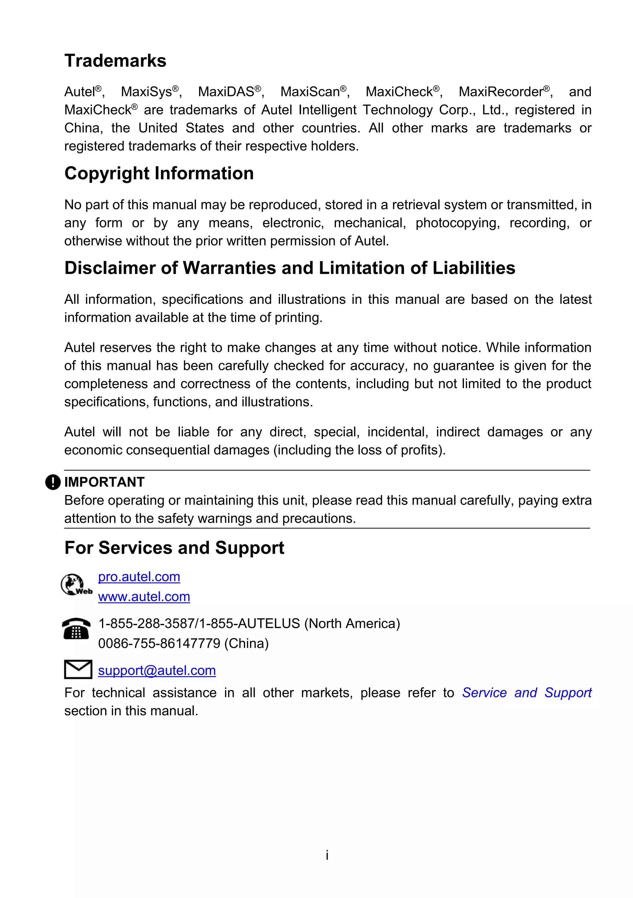 i
Trademarks
Autel®
, MaxiSys®
, MaxiDAS®
, MaxiScan®
, MaxiCheck®
, MaxiRecorder®
, and
MaxiCheck®
are trademarks of Autel Intelligent Technology Corp., Ltd., registered in
China, the United States and other countries. All other marks are trademarks or
registered trademarks of their respective holders.
Copyright Information
No part of this manual may be reproduced, stored in a retrieval system or transmitted, in
any form or by any means, electronic, mechanical, photocopying, recording, or
otherwise without the prior written permission of Autel.
Disclaimer of Warranties and Limitation of Liabilities
All information, specifications and illustrations in this manual are based on the latest
information available at the time of printing.
Autel reserves the right to make changes at any time without notice. While information
of this manual has been carefully checked for accuracy, no guarantee is given for the
completeness and correctness of the contents, including but not limited to the product
specifications, functions, and illustrations.
Autel will not be liable for any direct, special, incidental, indirect damages or any
economic consequential damages (including the loss of profits).
IMPORTANT
Before operating or maintaining this unit, please read this manual carefully, paying extra
attention to the safety warnings and precautions.
For Services and Support
pro.autel.com
www.autel.com
1-855-288-3587/1-855-AUTELUS (North America)
0086-755-86147779 (China)
support@autel.com
For technical assistance in all other markets, please refer to Service and Support
section in this manual.
 