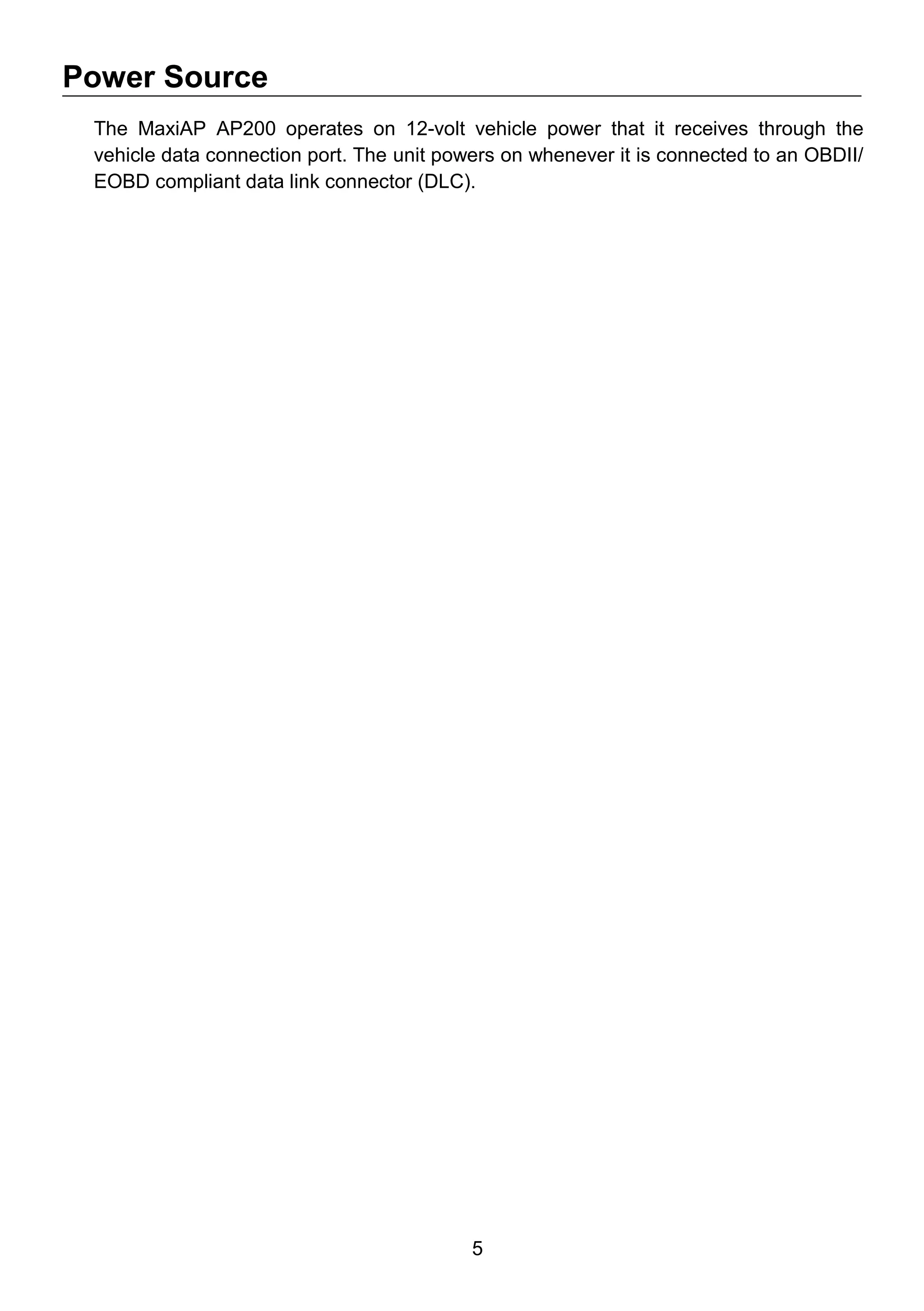 5
Power Source
The MaxiAP AP200 operates on 12-volt vehicle power that it receives through the
vehicle data connection port. The unit powers on whenever it is connected to an OBDII/
EOBD compliant data link connector (DLC).
 