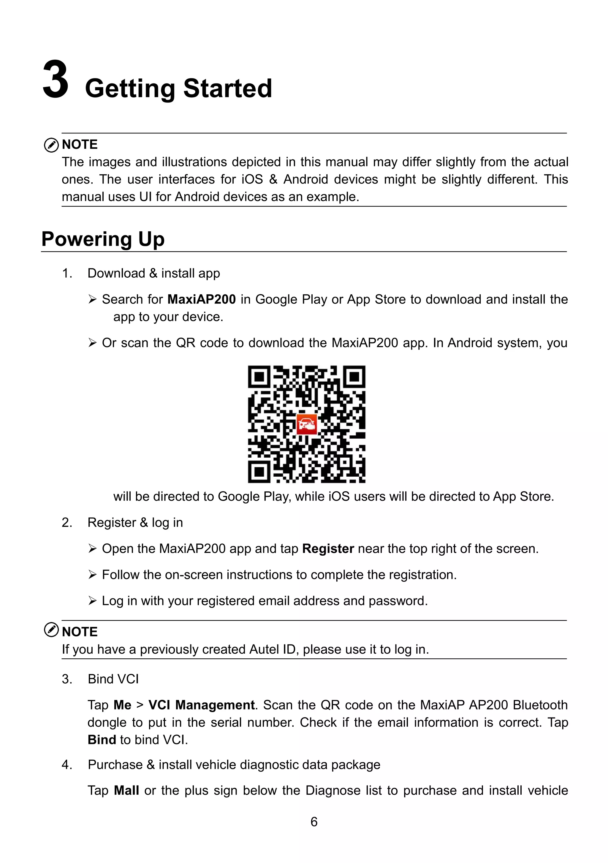 6
3 Getting Started
NOTE
The images and illustrations depicted in this manual may differ slightly from the actual
ones. The user interfaces for iOS & Android devices might be slightly different. This
manual uses UI for Android devices as an example.
Powering Up
1. Download & install app
 Search for MaxiAP200 in Google Play or App Store to download and install the
app to your device.
 Or scan the QR code to download the MaxiAP200 app. In Android system, you
will be directed to Google Play, while iOS users will be directed to App Store.
2. Register & log in
 Open the MaxiAP200 app and tap Register near the top right of the screen.
 Follow the on-screen instructions to complete the registration.
 Log in with your registered email address and password.
NOTE
If you have a previously created Autel ID, please use it to log in.
3. Bind VCI
Tap Me > VCI Management. Scan the QR code on the MaxiAP AP200 Bluetooth
dongle to put in the serial number. Check if the email information is correct. Tap
Bind to bind VCI.
4. Purchase & install vehicle diagnostic data package
Tap Mall or the plus sign below the Diagnose list to purchase and install vehicle
 
