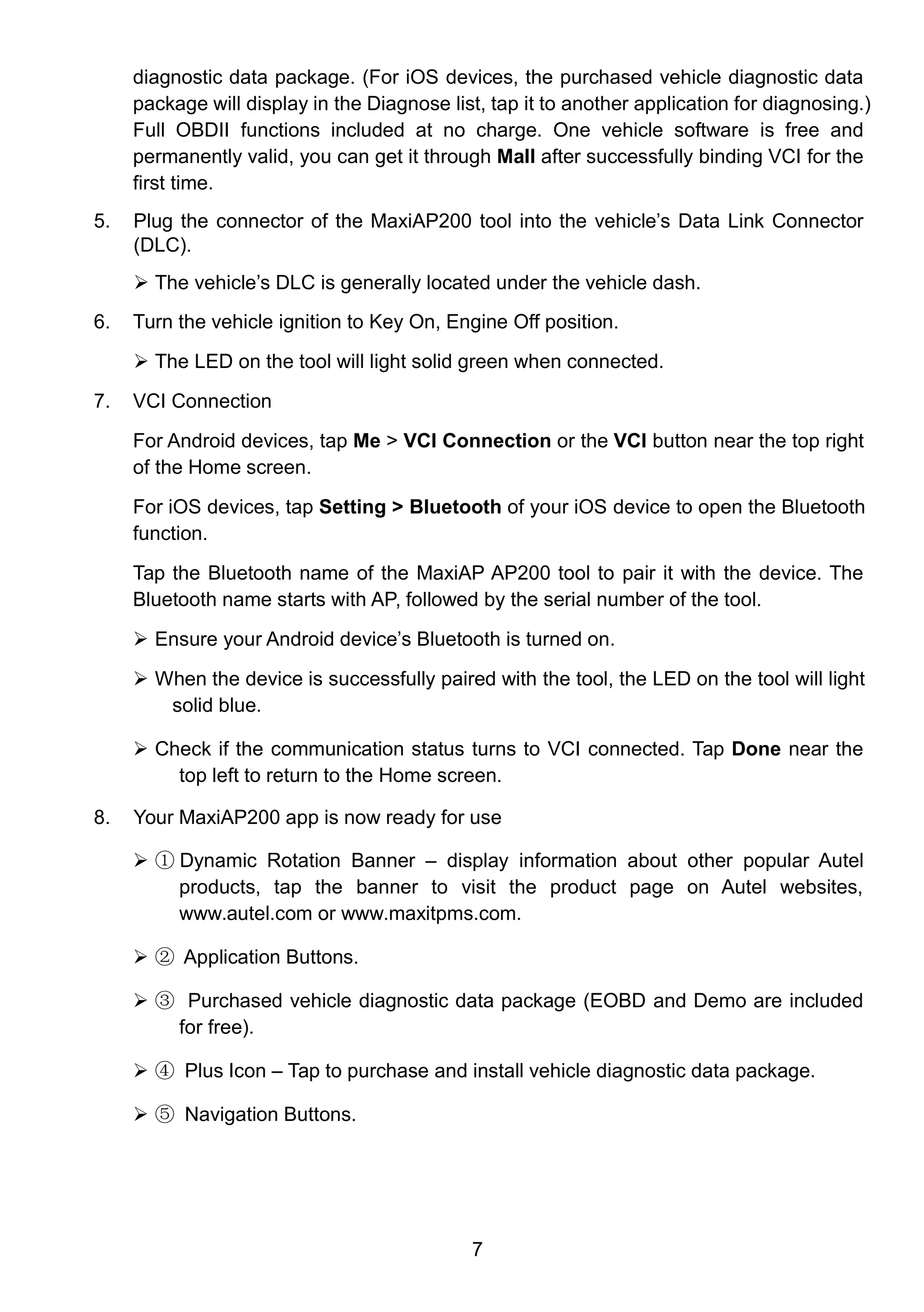 7
diagnostic data package. (For iOS devices, the purchased vehicle diagnostic data
package will display in the Diagnose list, tap it to another application for diagnosing.)
Full OBDII functions included at no charge. One vehicle software is free and
permanently valid, you can get it through Mall after successfully binding VCI for the
first time.
5. Plug the connector of the MaxiAP200 tool into the vehicle’s Data Link Connector
(DLC).
 The vehicle’s DLC is generally located under the vehicle dash.
6. Turn the vehicle ignition to Key On, Engine Off position.
 The LED on the tool will light solid green when connected.
7. VCI Connection
For Android devices, tap Me > VCI Connection or the VCI button near the top right
of the Home screen.
For iOS devices, tap Setting > Bluetooth of your iOS device to open the Bluetooth
function.
Tap the Bluetooth name of the MaxiAP AP200 tool to pair it with the device. The
Bluetooth name starts with AP, followed by the serial number of the tool.
 Ensure your Android device’s Bluetooth is turned on.
 When the device is successfully paired with the tool, the LED on the tool will light
solid blue.
 Check if the communication status turns to VCI connected. Tap Done near the
top left to return to the Home screen.
8. Your MaxiAP200 app is now ready for use
 ① Dynamic Rotation Banner – display information about other popular Autel
products, tap the banner to visit the product page on Autel websites,
www.autel.com or www.maxitpms.com.
 ② Application Buttons.
 ③ Purchased vehicle diagnostic data package (EOBD and Demo are included
for free).
 ④ Plus Icon – Tap to purchase and install vehicle diagnostic data package.
 ⑤ Navigation Buttons.
 