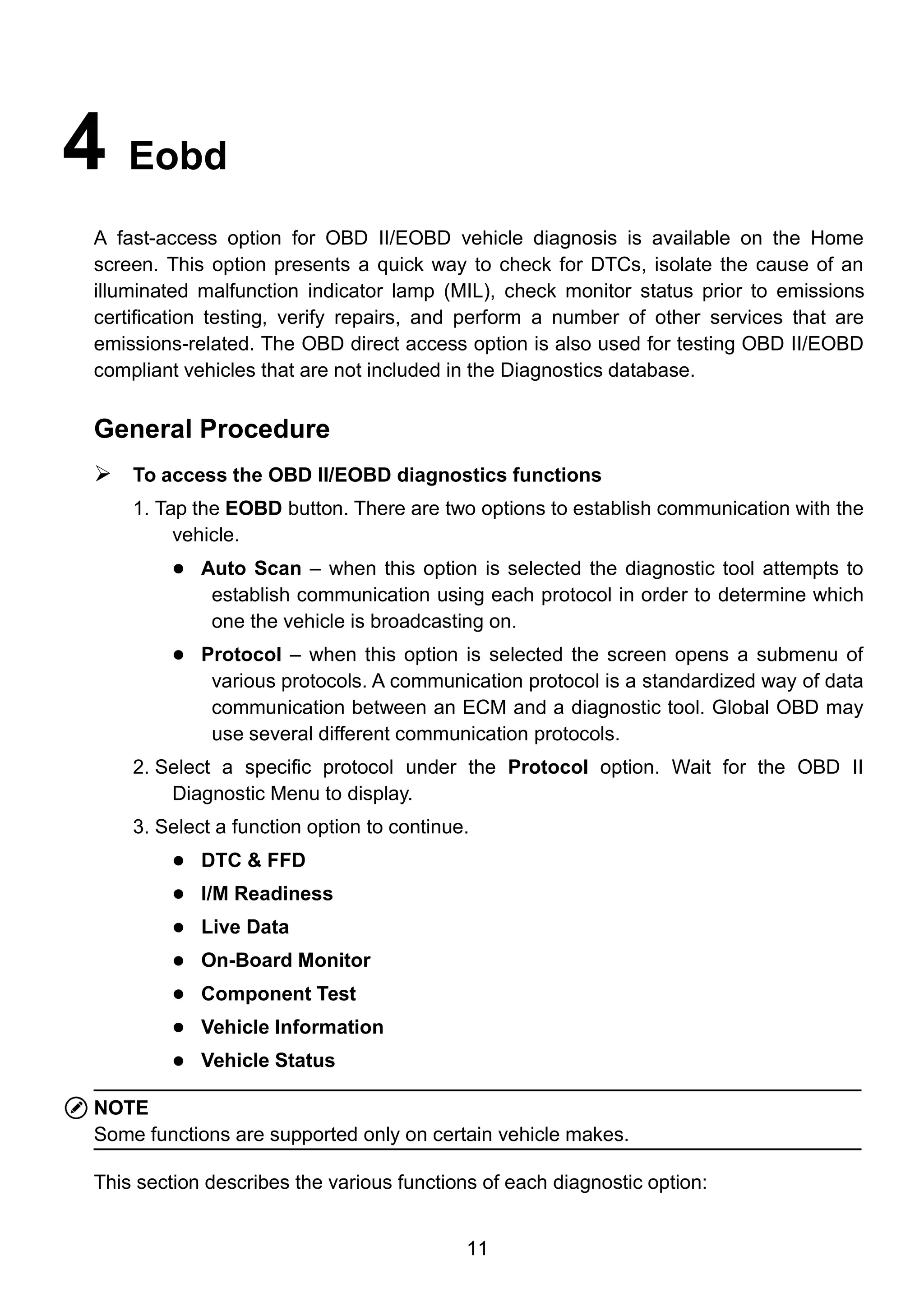 11
4 Eobd
A fast-access option for OBD II/EOBD vehicle diagnosis is available on the Home
screen. This option presents a quick way to check for DTCs, isolate the cause of an
illuminated malfunction indicator lamp (MIL), check monitor status prior to emissions
certification testing, verify repairs, and perform a number of other services that are
emissions-related. The OBD direct access option is also used for testing OBD II/EOBD
compliant vehicles that are not included in the Diagnostics database.
General Procedure
 To access the OBD II/EOBD diagnostics functions
1. Tap the EOBD button. There are two options to establish communication with the
vehicle.
 Auto Scan – when this option is selected the diagnostic tool attempts to
establish communication using each protocol in order to determine which
one the vehicle is broadcasting on.
 Protocol – when this option is selected the screen opens a submenu of
various protocols. A communication protocol is a standardized way of data
communication between an ECM and a diagnostic tool. Global OBD may
use several different communication protocols.
2. Select a specific protocol under the Protocol option. Wait for the OBD II
Diagnostic Menu to display.
3. Select a function option to continue.
 DTC & FFD
 I/M Readiness
 Live Data
 On-Board Monitor
 Component Test
 Vehicle Information
 Vehicle Status
NOTE
Some functions are supported only on certain vehicle makes.
This section describes the various functions of each diagnostic option:
 