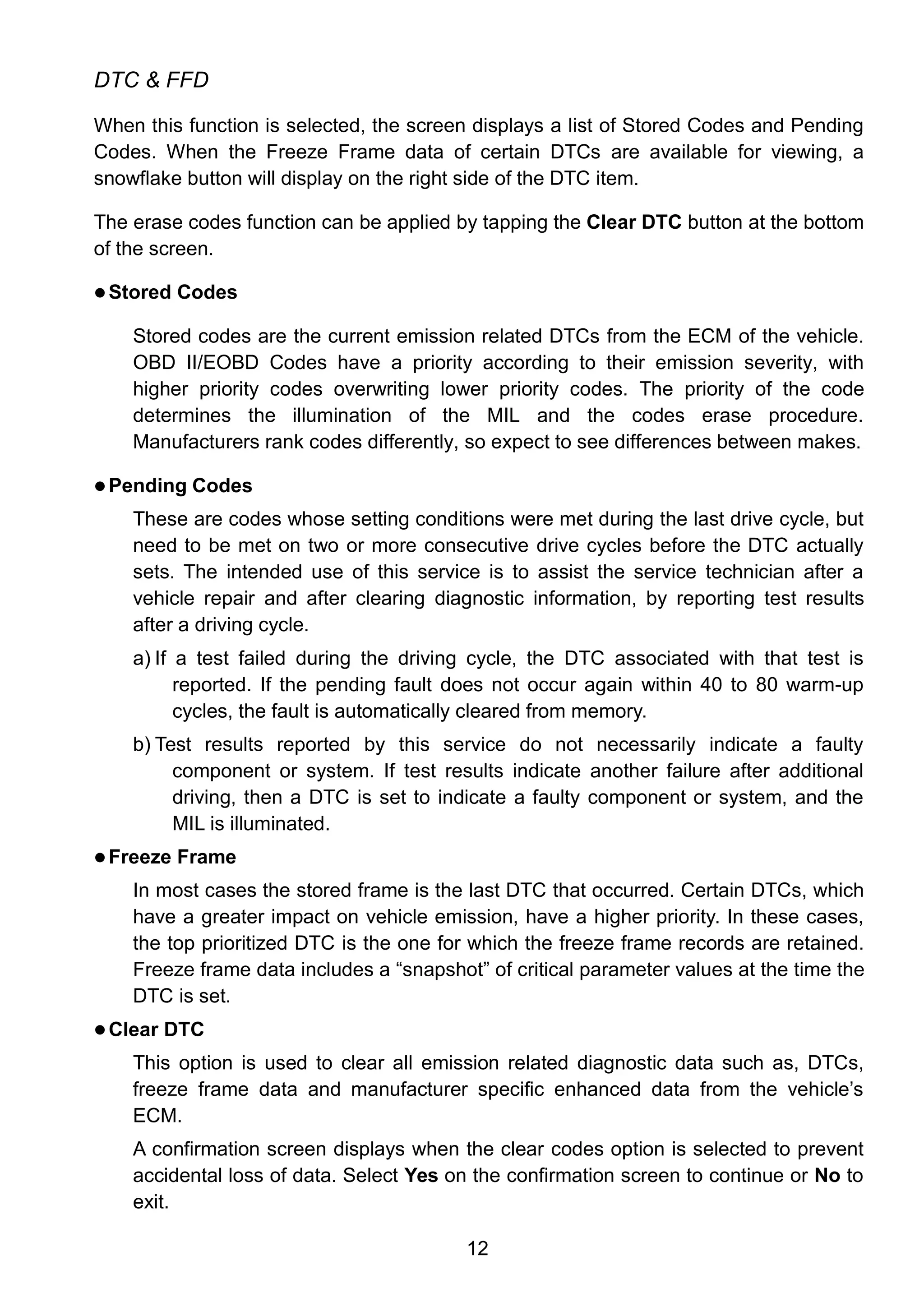 12
DTC & FFD
When this function is selected, the screen displays a list of Stored Codes and Pending
Codes. When the Freeze Frame data of certain DTCs are available for viewing, a
snowflake button will display on the right side of the DTC item.
The erase codes function can be applied by tapping the Clear DTC button at the bottom
of the screen.
 Stored Codes
Stored codes are the current emission related DTCs from the ECM of the vehicle.
OBD II/EOBD Codes have a priority according to their emission severity, with
higher priority codes overwriting lower priority codes. The priority of the code
determines the illumination of the MIL and the codes erase procedure.
Manufacturers rank codes differently, so expect to see differences between makes.
 Pending Codes
These are codes whose setting conditions were met during the last drive cycle, but
need to be met on two or more consecutive drive cycles before the DTC actually
sets. The intended use of this service is to assist the service technician after a
vehicle repair and after clearing diagnostic information, by reporting test results
after a driving cycle.
a) If a test failed during the driving cycle, the DTC associated with that test is
reported. If the pending fault does not occur again within 40 to 80 warm-up
cycles, the fault is automatically cleared from memory.
b) Test results reported by this service do not necessarily indicate a faulty
component or system. If test results indicate another failure after additional
driving, then a DTC is set to indicate a faulty component or system, and the
MIL is illuminated.
 Freeze Frame
In most cases the stored frame is the last DTC that occurred. Certain DTCs, which
have a greater impact on vehicle emission, have a higher priority. In these cases,
the top prioritized DTC is the one for which the freeze frame records are retained.
Freeze frame data includes a “snapshot” of critical parameter values at the time the
DTC is set.
 Clear DTC
This option is used to clear all emission related diagnostic data such as, DTCs,
freeze frame data and manufacturer specific enhanced data from the vehicle’s
ECM.
A confirmation screen displays when the clear codes option is selected to prevent
accidental loss of data. Select Yes on the confirmation screen to continue or No to
exit.
 