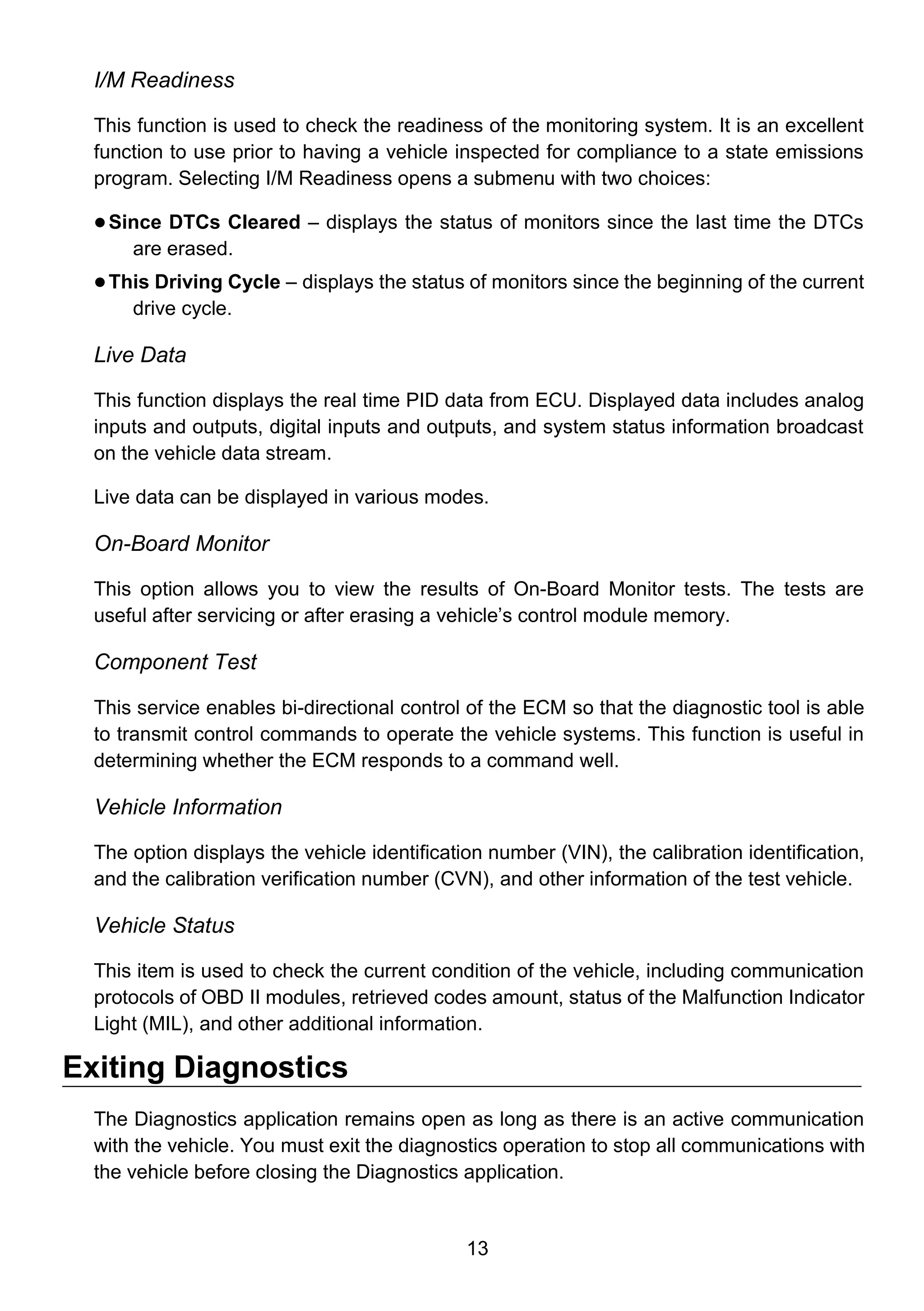 13
I/M Readiness
This function is used to check the readiness of the monitoring system. It is an excellent
function to use prior to having a vehicle inspected for compliance to a state emissions
program. Selecting I/M Readiness opens a submenu with two choices:
 Since DTCs Cleared – displays the status of monitors since the last time the DTCs
are erased.
 This Driving Cycle – displays the status of monitors since the beginning of the current
drive cycle.
Live Data
This function displays the real time PID data from ECU. Displayed data includes analog
inputs and outputs, digital inputs and outputs, and system status information broadcast
on the vehicle data stream.
Live data can be displayed in various modes.
On-Board Monitor
This option allows you to view the results of On-Board Monitor tests. The tests are
useful after servicing or after erasing a vehicle’s control module memory.
Component Test
This service enables bi-directional control of the ECM so that the diagnostic tool is able
to transmit control commands to operate the vehicle systems. This function is useful in
determining whether the ECM responds to a command well.
Vehicle Information
The option displays the vehicle identification number (VIN), the calibration identification,
and the calibration verification number (CVN), and other information of the test vehicle.
Vehicle Status
This item is used to check the current condition of the vehicle, including communication
protocols of OBD II modules, retrieved codes amount, status of the Malfunction Indicator
Light (MIL), and other additional information.
Exiting Diagnostics
The Diagnostics application remains open as long as there is an active communication
with the vehicle. You must exit the diagnostics operation to stop all communications with
the vehicle before closing the Diagnostics application.
 