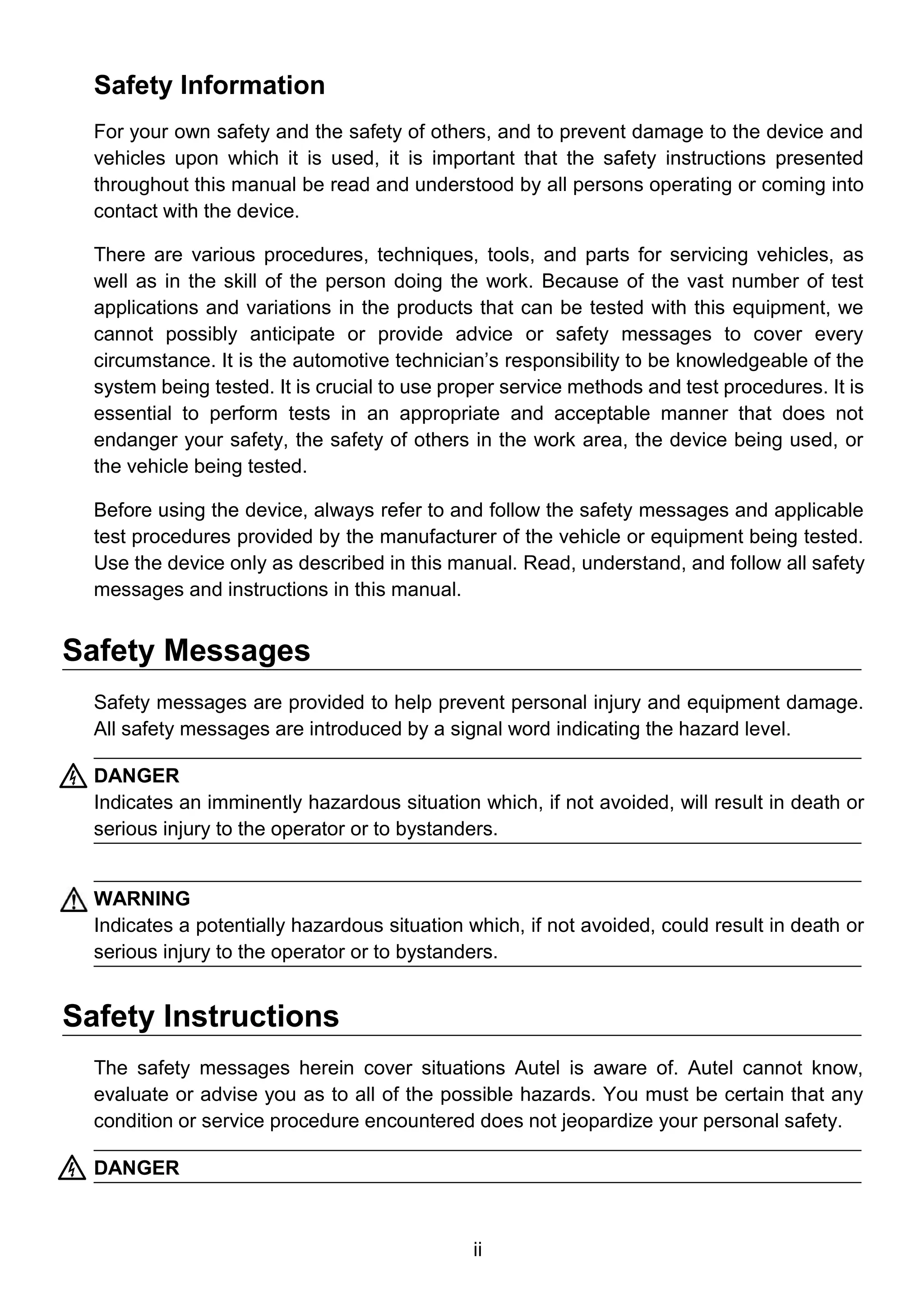 ii
Safety Information
For your own safety and the safety of others, and to prevent damage to the device and
vehicles upon which it is used, it is important that the safety instructions presented
throughout this manual be read and understood by all persons operating or coming into
contact with the device.
There are various procedures, techniques, tools, and parts for servicing vehicles, as
well as in the skill of the person doing the work. Because of the vast number of test
applications and variations in the products that can be tested with this equipment, we
cannot possibly anticipate or provide advice or safety messages to cover every
circumstance. It is the automotive technician’s responsibility to be knowledgeable of the
system being tested. It is crucial to use proper service methods and test procedures. It is
essential to perform tests in an appropriate and acceptable manner that does not
endanger your safety, the safety of others in the work area, the device being used, or
the vehicle being tested.
Before using the device, always refer to and follow the safety messages and applicable
test procedures provided by the manufacturer of the vehicle or equipment being tested.
Use the device only as described in this manual. Read, understand, and follow all safety
messages and instructions in this manual.
Safety Messages
Safety messages are provided to help prevent personal injury and equipment damage.
All safety messages are introduced by a signal word indicating the hazard level.
DANGER
Indicates an imminently hazardous situation which, if not avoided, will result in death or
serious injury to the operator or to bystanders.
WARNING
Indicates a potentially hazardous situation which, if not avoided, could result in death or
serious injury to the operator or to bystanders.
Safety Instructions
The safety messages herein cover situations Autel is aware of. Autel cannot know,
evaluate or advise you as to all of the possible hazards. You must be certain that any
condition or service procedure encountered does not jeopardize your personal safety.
DANGER
 