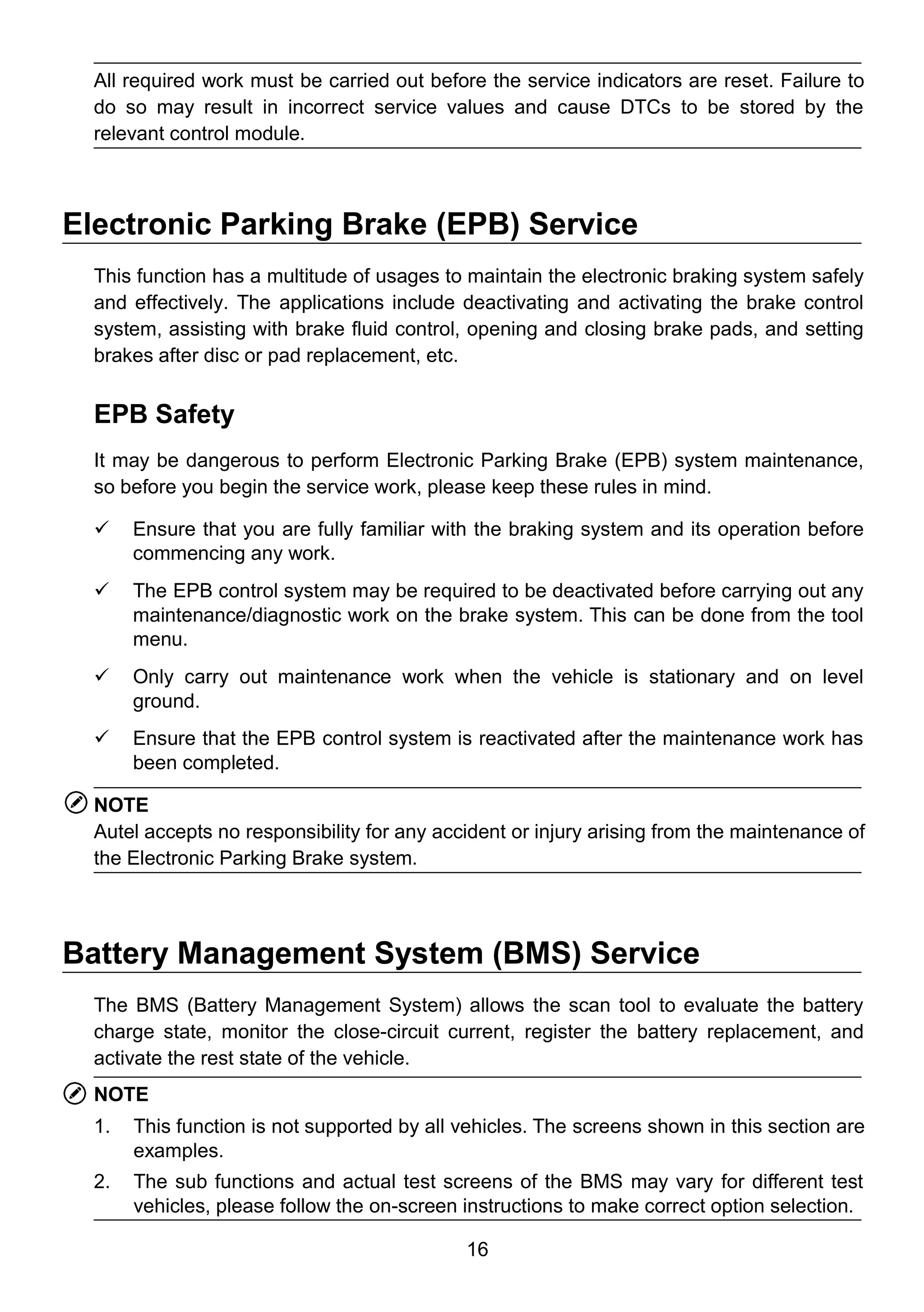 16
All required work must be carried out before the service indicators are reset. Failure to
do so may result in incorrect service values and cause DTCs to be stored by the
relevant control module.
Electronic Parking Brake (EPB) Service
This function has a multitude of usages to maintain the electronic braking system safely
and effectively. The applications include deactivating and activating the brake control
system, assisting with brake fluid control, opening and closing brake pads, and setting
brakes after disc or pad replacement, etc.
EPB Safety
It may be dangerous to perform Electronic Parking Brake (EPB) system maintenance,
so before you begin the service work, please keep these rules in mind.
 Ensure that you are fully familiar with the braking system and its operation before
commencing any work.
 The EPB control system may be required to be deactivated before carrying out any
maintenance/diagnostic work on the brake system. This can be done from the tool
menu.
 Only carry out maintenance work when the vehicle is stationary and on level
ground.
 Ensure that the EPB control system is reactivated after the maintenance work has
been completed.
NOTE
Autel accepts no responsibility for any accident or injury arising from the maintenance of
the Electronic Parking Brake system.
Battery Management System (BMS) Service
The BMS (Battery Management System) allows the scan tool to evaluate the battery
charge state, monitor the close-circuit current, register the battery replacement, and
activate the rest state of the vehicle.
NOTE
1. This function is not supported by all vehicles. The screens shown in this section are
examples.
2. The sub functions and actual test screens of the BMS may vary for different test
vehicles, please follow the on-screen instructions to make correct option selection.
 