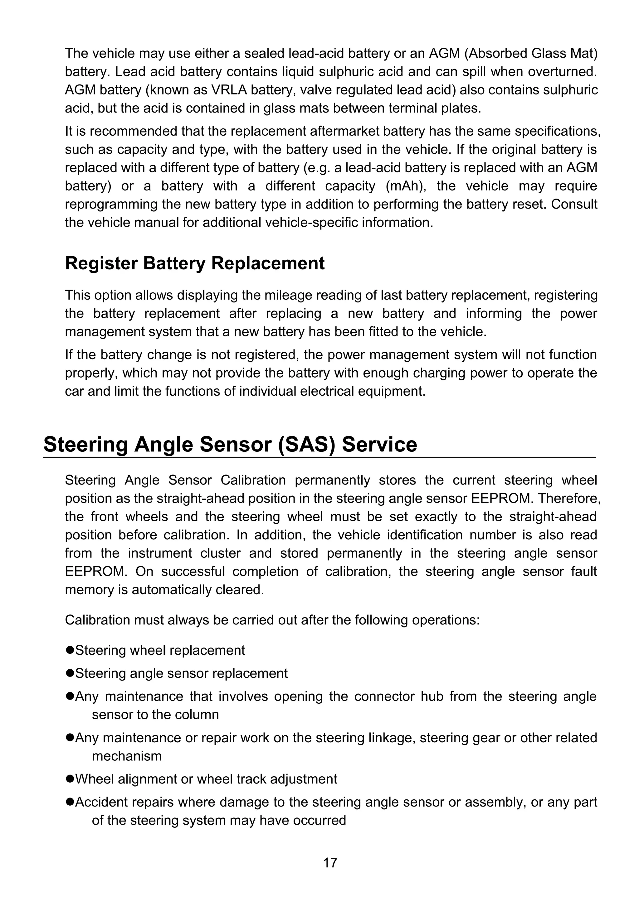 17
The vehicle may use either a sealed lead-acid battery or an AGM (Absorbed Glass Mat)
battery. Lead acid battery contains liquid sulphuric acid and can spill when overturned.
AGM battery (known as VRLA battery, valve regulated lead acid) also contains sulphuric
acid, but the acid is contained in glass mats between terminal plates.
It is recommended that the replacement aftermarket battery has the same specifications,
such as capacity and type, with the battery used in the vehicle. If the original battery is
replaced with a different type of battery (e.g. a lead-acid battery is replaced with an AGM
battery) or a battery with a different capacity (mAh), the vehicle may require
reprogramming the new battery type in addition to performing the battery reset. Consult
the vehicle manual for additional vehicle-specific information.
Register Battery Replacement
This option allows displaying the mileage reading of last battery replacement, registering
the battery replacement after replacing a new battery and informing the power
management system that a new battery has been fitted to the vehicle.
If the battery change is not registered, the power management system will not function
properly, which may not provide the battery with enough charging power to operate the
car and limit the functions of individual electrical equipment.
Steering Angle Sensor (SAS) Service
Steering Angle Sensor Calibration permanently stores the current steering wheel
position as the straight-ahead position in the steering angle sensor EEPROM. Therefore,
the front wheels and the steering wheel must be set exactly to the straight-ahead
position before calibration. In addition, the vehicle identification number is also read
from the instrument cluster and stored permanently in the steering angle sensor
EEPROM. On successful completion of calibration, the steering angle sensor fault
memory is automatically cleared.
Calibration must always be carried out after the following operations:
Steering wheel replacement
Steering angle sensor replacement
Any maintenance that involves opening the connector hub from the steering angle
sensor to the column
Any maintenance or repair work on the steering linkage, steering gear or other related
mechanism
Wheel alignment or wheel track adjustment
Accident repairs where damage to the steering angle sensor or assembly, or any part
of the steering system may have occurred
 