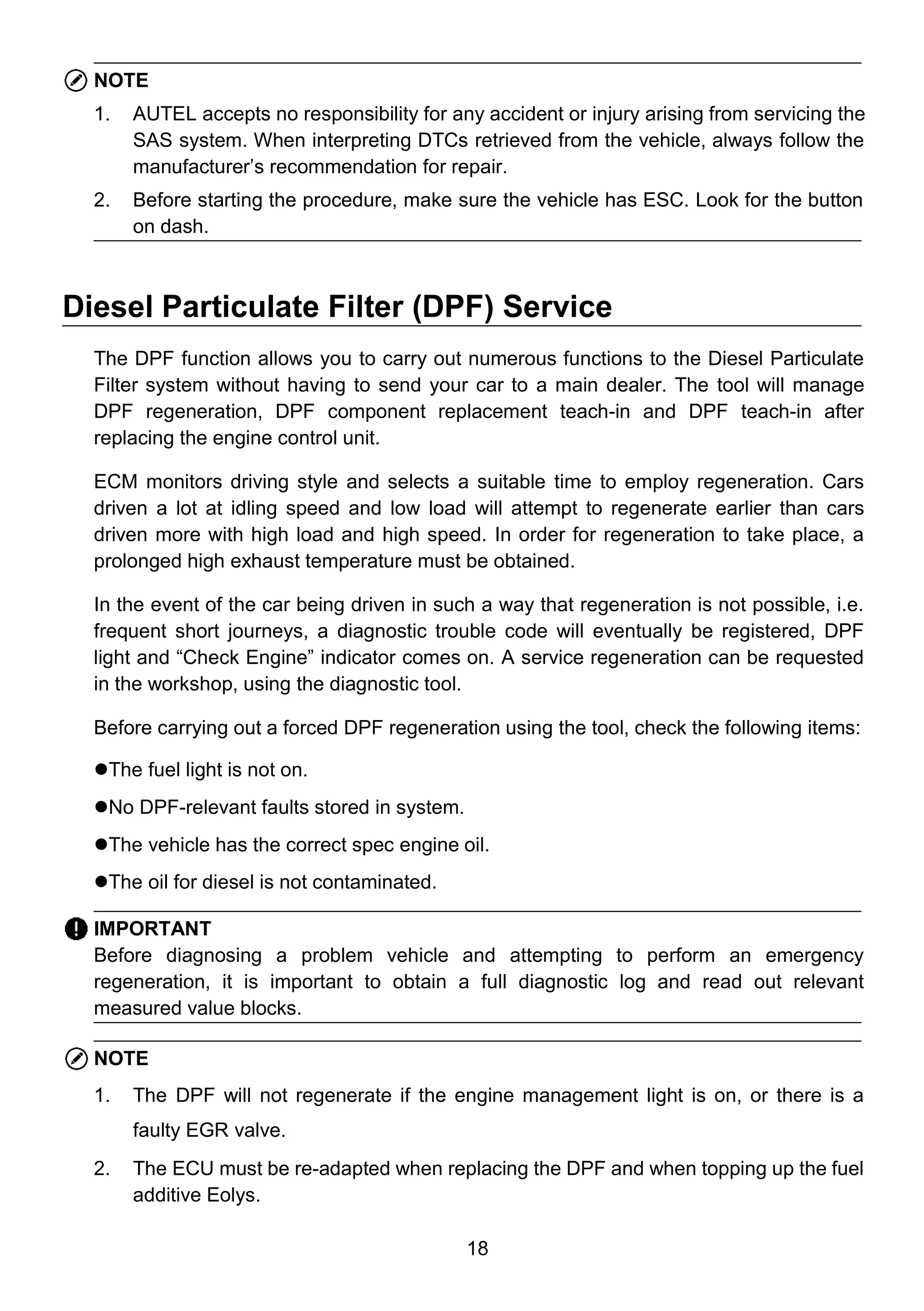 18
NOTE
1. AUTEL accepts no responsibility for any accident or injury arising from servicing the
SAS system. When interpreting DTCs retrieved from the vehicle, always follow the
manufacturer’s recommendation for repair.
2. Before starting the procedure, make sure the vehicle has ESC. Look for the button
on dash.
Diesel Particulate Filter (DPF) Service
The DPF function allows you to carry out numerous functions to the Diesel Particulate
Filter system without having to send your car to a main dealer. The tool will manage
DPF regeneration, DPF component replacement teach-in and DPF teach-in after
replacing the engine control unit.
ECM monitors driving style and selects a suitable time to employ regeneration. Cars
driven a lot at idling speed and low load will attempt to regenerate earlier than cars
driven more with high load and high speed. In order for regeneration to take place, a
prolonged high exhaust temperature must be obtained.
In the event of the car being driven in such a way that regeneration is not possible, i.e.
frequent short journeys, a diagnostic trouble code will eventually be registered, DPF
light and “Check Engine” indicator comes on. A service regeneration can be requested
in the workshop, using the diagnostic tool.
Before carrying out a forced DPF regeneration using the tool, check the following items:
The fuel light is not on.
No DPF-relevant faults stored in system.
The vehicle has the correct spec engine oil.
The oil for diesel is not contaminated.
IMPORTANT
Before diagnosing a problem vehicle and attempting to perform an emergency
regeneration, it is important to obtain a full diagnostic log and read out relevant
measured value blocks.
NOTE
1. The DPF will not regenerate if the engine management light is on, or there is a
faulty EGR valve.
2. The ECU must be re-adapted when replacing the DPF and when topping up the fuel
additive Eolys.
 