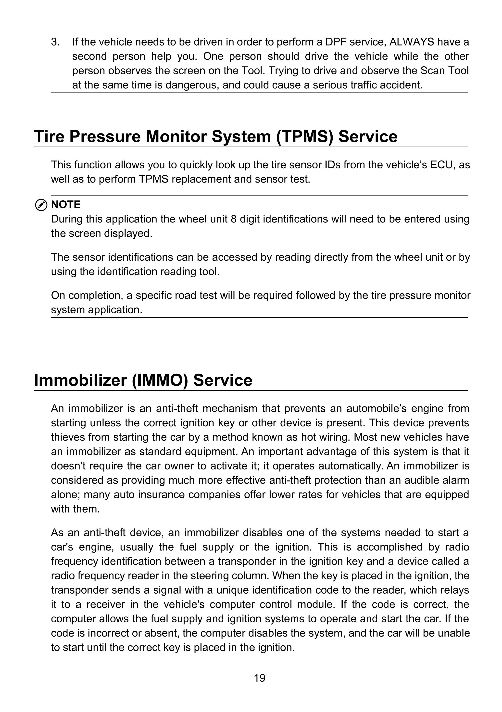 19
3. If the vehicle needs to be driven in order to perform a DPF service, ALWAYS have a
second person help you. One person should drive the vehicle while the other
person observes the screen on the Tool. Trying to drive and observe the Scan Tool
at the same time is dangerous, and could cause a serious traffic accident.
Tire Pressure Monitor System (TPMS) Service
This function allows you to quickly look up the tire sensor IDs from the vehicle’s ECU, as
well as to perform TPMS replacement and sensor test.
NOTE
During this application the wheel unit 8 digit identifications will need to be entered using
the screen displayed.
The sensor identifications can be accessed by reading directly from the wheel unit or by
using the identification reading tool.
On completion, a specific road test will be required followed by the tire pressure monitor
system application.
Immobilizer (IMMO) Service
An immobilizer is an anti-theft mechanism that prevents an automobile’s engine from
starting unless the correct ignition key or other device is present. This device prevents
thieves from starting the car by a method known as hot wiring. Most new vehicles have
an immobilizer as standard equipment. An important advantage of this system is that it
doesn’t require the car owner to activate it; it operates automatically. An immobilizer is
considered as providing much more effective anti-theft protection than an audible alarm
alone; many auto insurance companies offer lower rates for vehicles that are equipped
with them.
As an anti-theft device, an immobilizer disables one of the systems needed to start a
car's engine, usually the fuel supply or the ignition. This is accomplished by radio
frequency identification between a transponder in the ignition key and a device called a
radio frequency reader in the steering column. When the key is placed in the ignition, the
transponder sends a signal with a unique identification code to the reader, which relays
it to a receiver in the vehicle's computer control module. If the code is correct, the
computer allows the fuel supply and ignition systems to operate and start the car. If the
code is incorrect or absent, the computer disables the system, and the car will be unable
to start until the correct key is placed in the ignition.
 