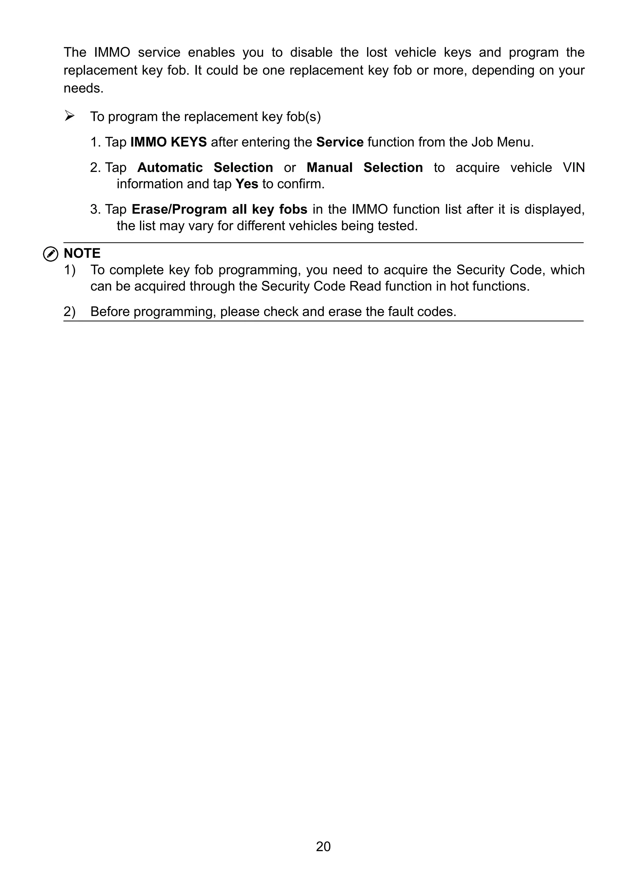 20
The IMMO service enables you to disable the lost vehicle keys and program the
replacement key fob. It could be one replacement key fob or more, depending on your
needs.
 To program the replacement key fob(s)
1. Tap IMMO KEYS after entering the Service function from the Job Menu.
2. Tap Automatic Selection or Manual Selection to acquire vehicle VIN
information and tap Yes to confirm.
3. Tap Erase/Program all key fobs in the IMMO function list after it is displayed,
the list may vary for different vehicles being tested.
NOTE
1) To complete key fob programming, you need to acquire the Security Code, which
can be acquired through the Security Code Read function in hot functions.
2) Before programming, please check and erase the fault codes.
 