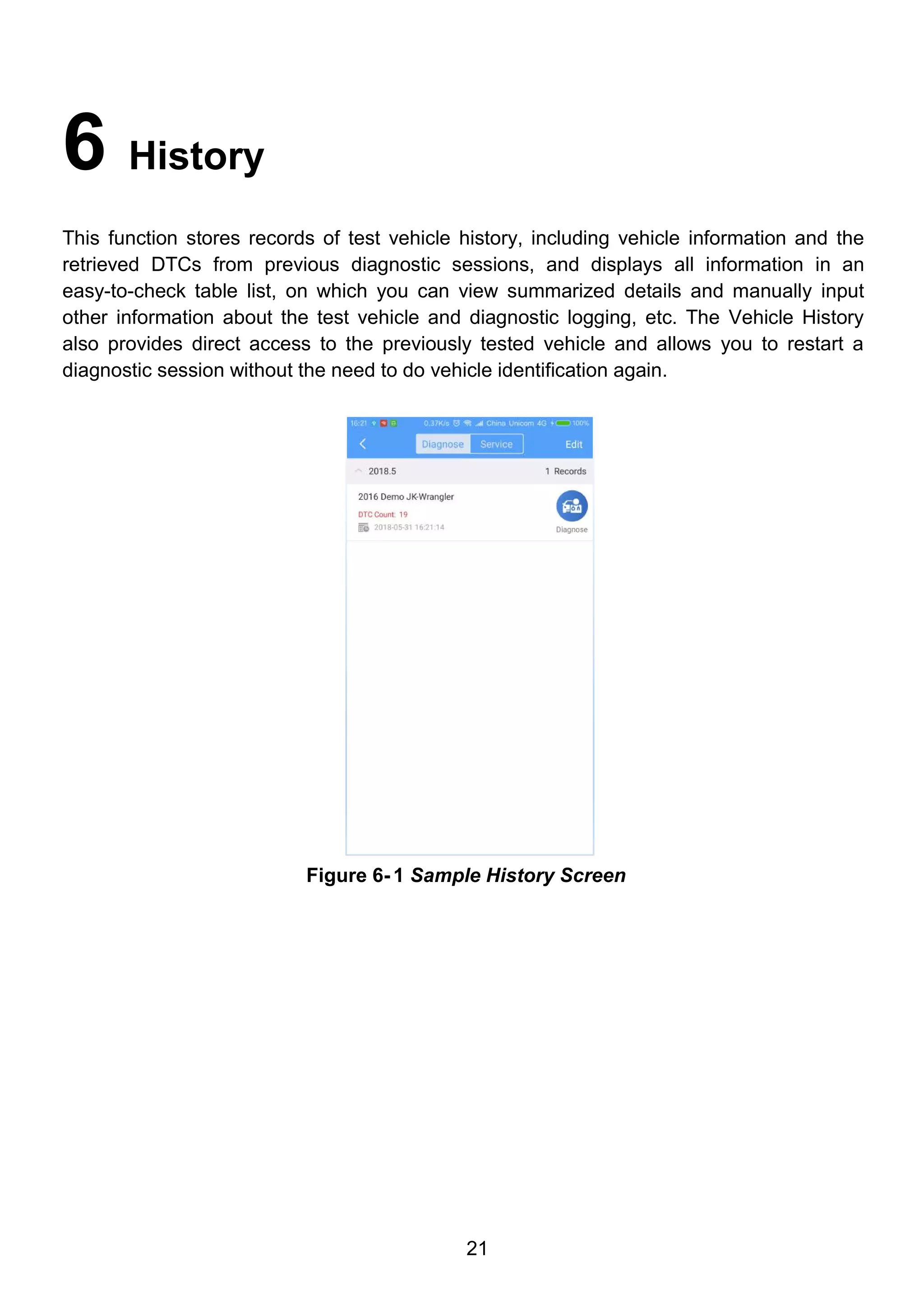 21
6 History
This function stores records of test vehicle history, including vehicle information and the
retrieved DTCs from previous diagnostic sessions, and displays all information in an
easy-to-check table list, on which you can view summarized details and manually input
other information about the test vehicle and diagnostic logging, etc. The Vehicle History
also provides direct access to the previously tested vehicle and allows you to restart a
diagnostic session without the need to do vehicle identification again.
Figure 6- 1 Sample History Screen
 
