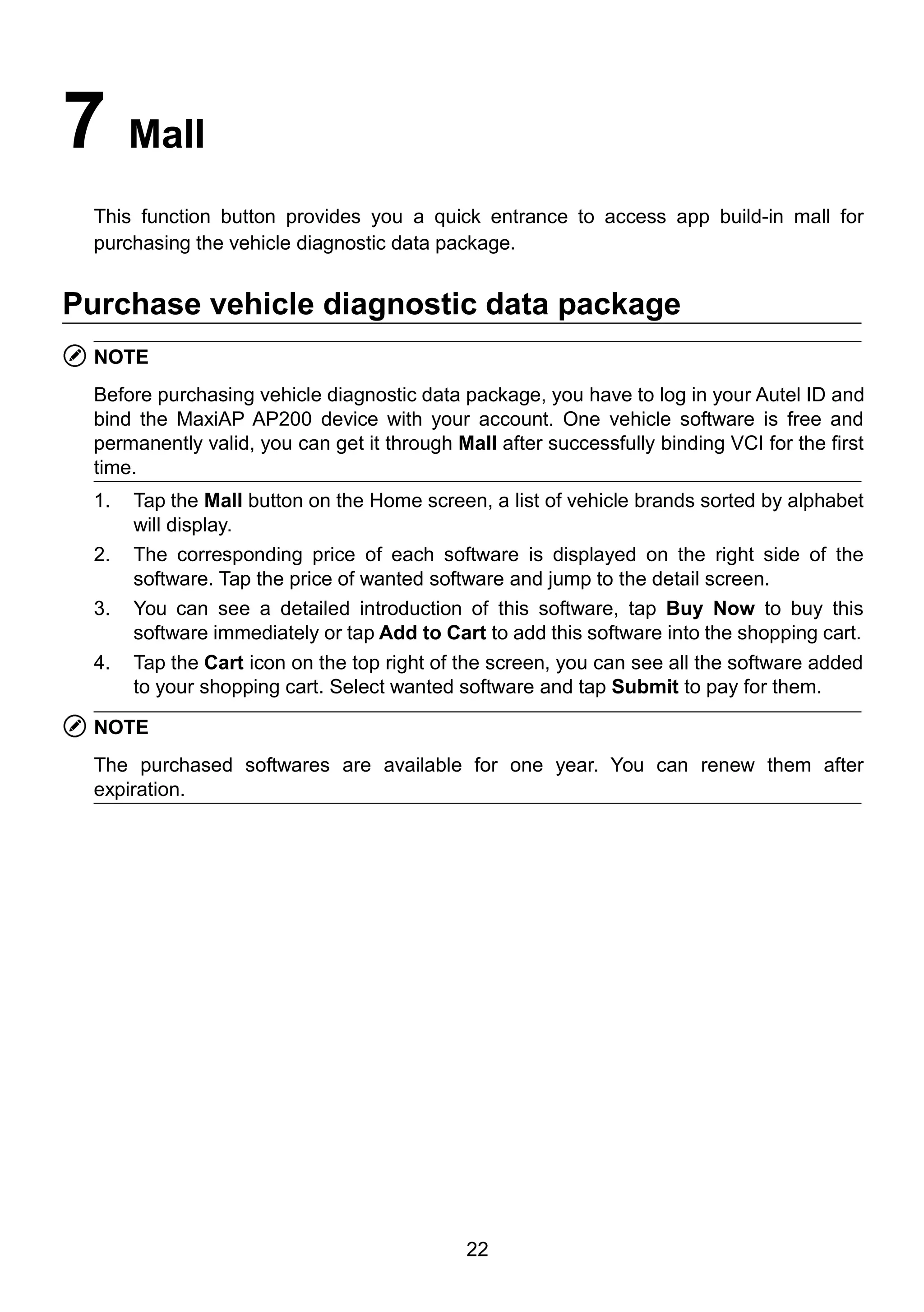22
7 Mall
This function button provides you a quick entrance to access app build-in mall for
purchasing the vehicle diagnostic data package.
Purchase vehicle diagnostic data package
NOTE
Before purchasing vehicle diagnostic data package, you have to log in your Autel ID and
bind the MaxiAP AP200 device with your account. One vehicle software is free and
permanently valid, you can get it through Mall after successfully binding VCI for the first
time.
1. Tap the Mall button on the Home screen, a list of vehicle brands sorted by alphabet
will display.
2. The corresponding price of each software is displayed on the right side of the
software. Tap the price of wanted software and jump to the detail screen.
3. You can see a detailed introduction of this software, tap Buy Now to buy this
software immediately or tap Add to Cart to add this software into the shopping cart.
4. Tap the Cart icon on the top right of the screen, you can see all the software added
to your shopping cart. Select wanted software and tap Submit to pay for them.
NOTE
The purchased softwares are available for one year. You can renew them after
expiration.
 