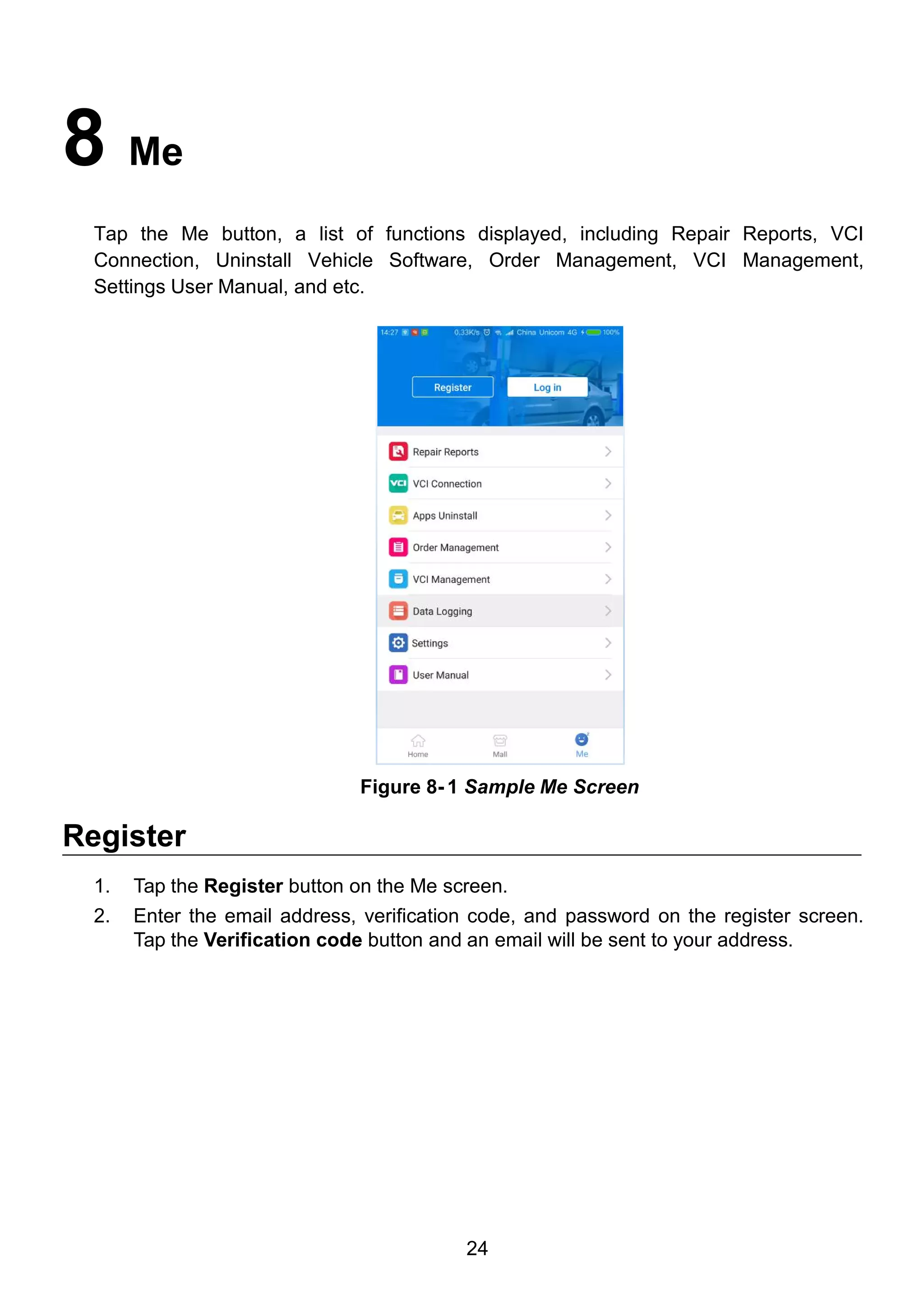 24
8 Me
Tap the Me button, a list of functions displayed, including Repair Reports, VCI
Connection, Uninstall Vehicle Software, Order Management, VCI Management,
Settings User Manual, and etc.
Register
1. Tap the Register button on the Me screen.
2. Enter the email address, verification code, and password on the register screen.
Tap the Verification code button and an email will be sent to your address.
Figure 8- 1 Sample Me Screen
 