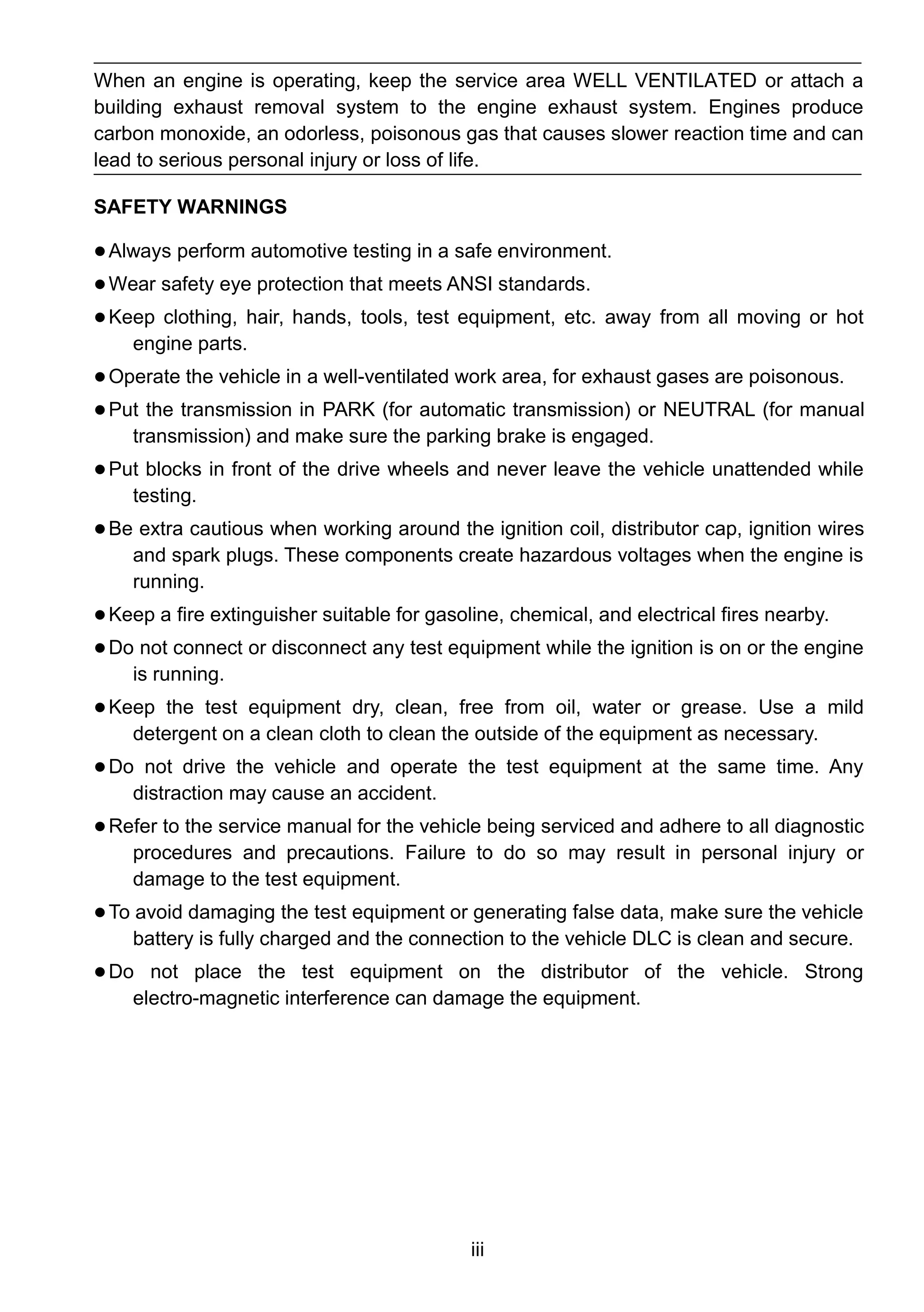 iii
When an engine is operating, keep the service area WELL VENTILATED or attach a
building exhaust removal system to the engine exhaust system. Engines produce
carbon monoxide, an odorless, poisonous gas that causes slower reaction time and can
lead to serious personal injury or loss of life.
SAFETY WARNINGS
 Always perform automotive testing in a safe environment.
 Wear safety eye protection that meets ANSI standards.
 Keep clothing, hair, hands, tools, test equipment, etc. away from all moving or hot
engine parts.
 Operate the vehicle in a well-ventilated work area, for exhaust gases are poisonous.
 Put the transmission in PARK (for automatic transmission) or NEUTRAL (for manual
transmission) and make sure the parking brake is engaged.
 Put blocks in front of the drive wheels and never leave the vehicle unattended while
testing.
 Be extra cautious when working around the ignition coil, distributor cap, ignition wires
and spark plugs. These components create hazardous voltages when the engine is
running.
 Keep a fire extinguisher suitable for gasoline, chemical, and electrical fires nearby.
 Do not connect or disconnect any test equipment while the ignition is on or the engine
is running.
 Keep the test equipment dry, clean, free from oil, water or grease. Use a mild
detergent on a clean cloth to clean the outside of the equipment as necessary.
 Do not drive the vehicle and operate the test equipment at the same time. Any
distraction may cause an accident.
 Refer to the service manual for the vehicle being serviced and adhere to all diagnostic
procedures and precautions. Failure to do so may result in personal injury or
damage to the test equipment.
 To avoid damaging the test equipment or generating false data, make sure the vehicle
battery is fully charged and the connection to the vehicle DLC is clean and secure.
 Do not place the test equipment on the distributor of the vehicle. Strong
electro-magnetic interference can damage the equipment.
 