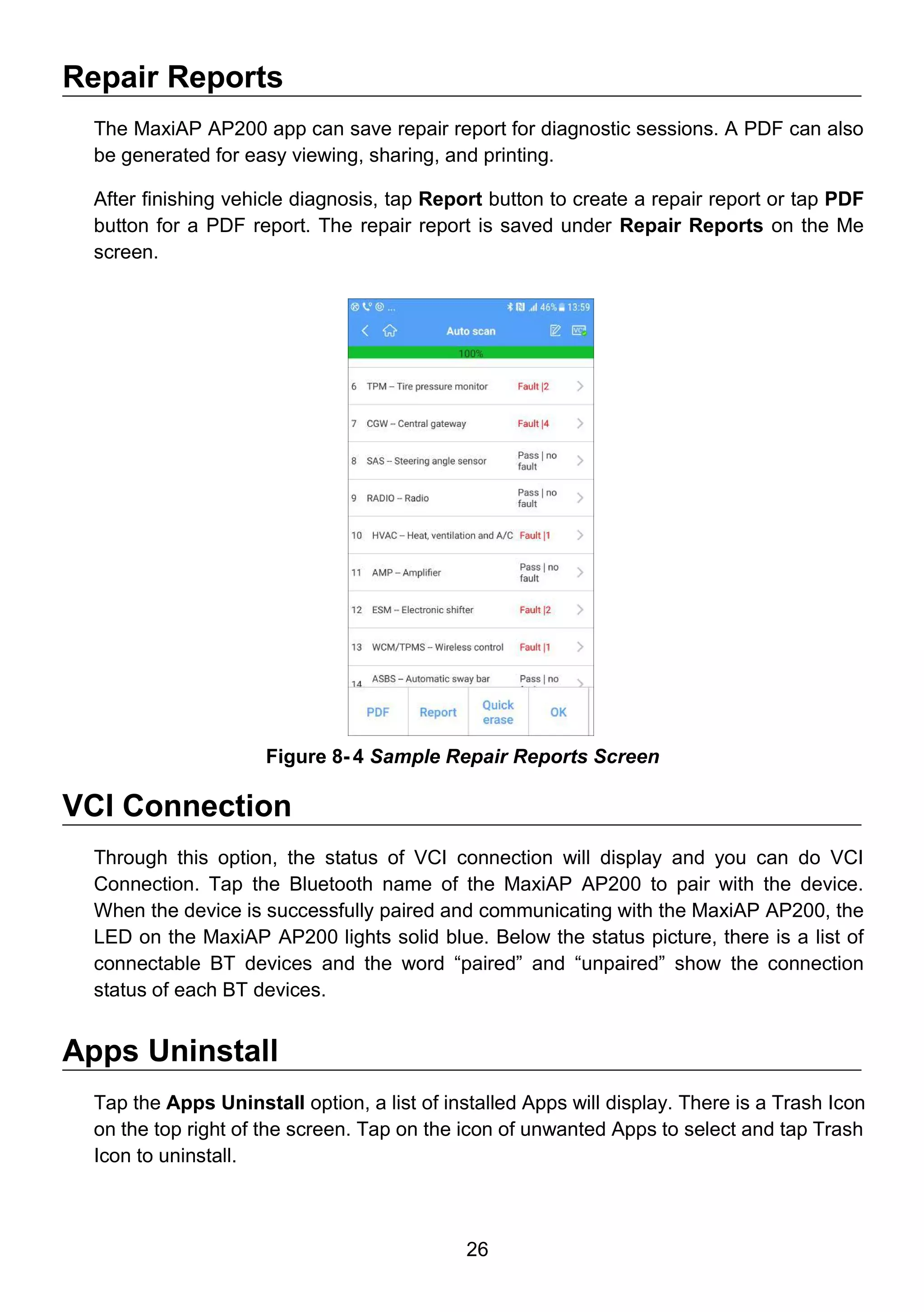 26
Repair Reports
The MaxiAP AP200 app can save repair report for diagnostic sessions. A PDF can also
be generated for easy viewing, sharing, and printing.
After finishing vehicle diagnosis, tap Report button to create a repair report or tap PDF
button for a PDF report. The repair report is saved under Repair Reports on the Me
screen.
VCI Connection
Through this option, the status of VCI connection will display and you can do VCI
Connection. Tap the Bluetooth name of the MaxiAP AP200 to pair with the device.
When the device is successfully paired and communicating with the MaxiAP AP200, the
LED on the MaxiAP AP200 lights solid blue. Below the status picture, there is a list of
connectable BT devices and the word “paired” and “unpaired” show the connection
status of each BT devices.
Apps Uninstall
Tap the Apps Uninstall option, a list of installed Apps will display. There is a Trash Icon
on the top right of the screen. Tap on the icon of unwanted Apps to select and tap Trash
Icon to uninstall.
Figure 8- 4 Sample Repair Reports Screen
 