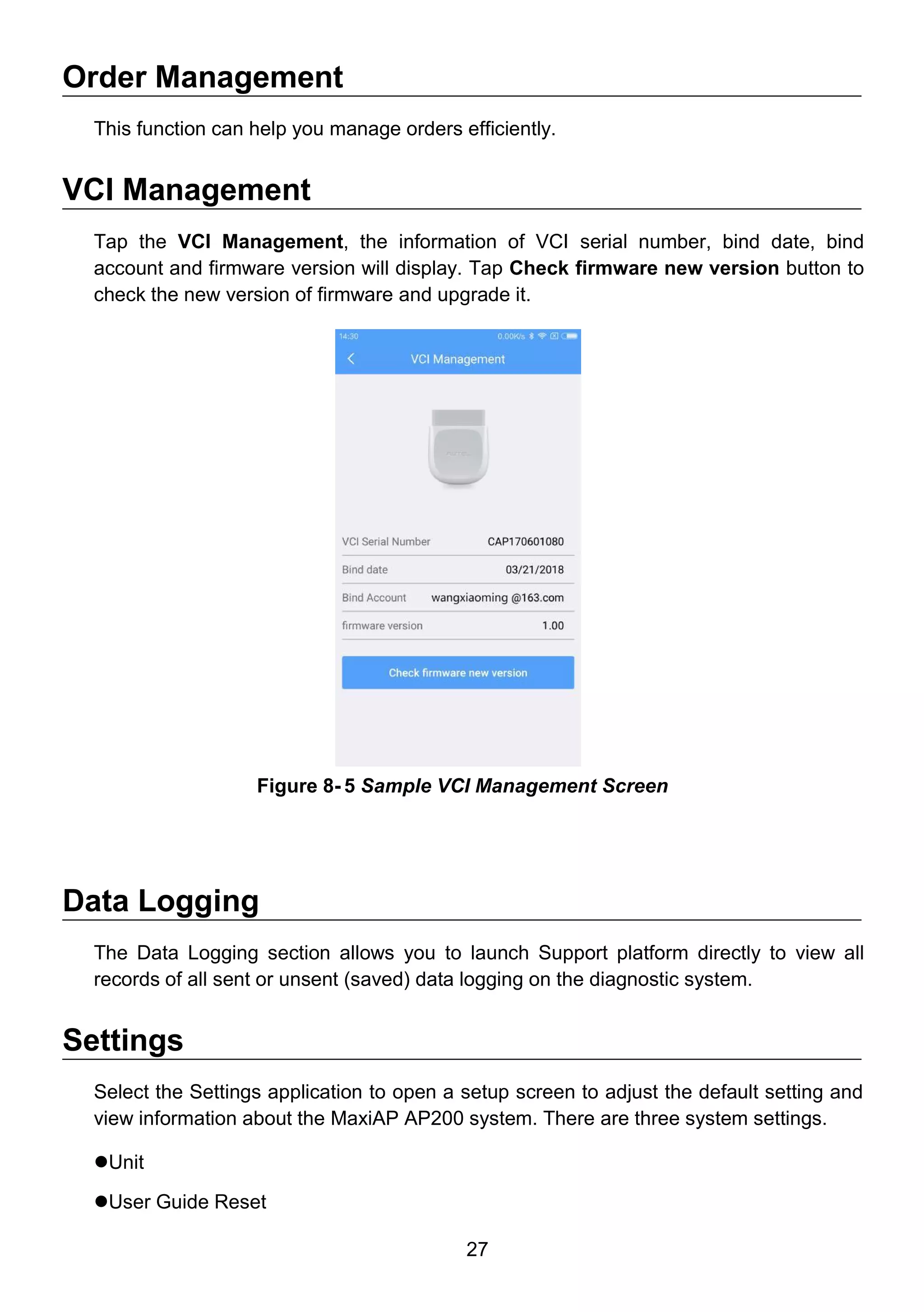 27
Order Management
This function can help you manage orders efficiently.
VCI Management
Tap the VCI Management, the information of VCI serial number, bind date, bind
account and firmware version will display. Tap Check firmware new version button to
check the new version of firmware and upgrade it.
Data Logging
The Data Logging section allows you to launch Support platform directly to view all
records of all sent or unsent (saved) data logging on the diagnostic system.
Settings
Select the Settings application to open a setup screen to adjust the default setting and
view information about the MaxiAP AP200 system. There are three system settings.
Unit
User Guide Reset
Figure 8- 5 Sample VCI Management Screen
 