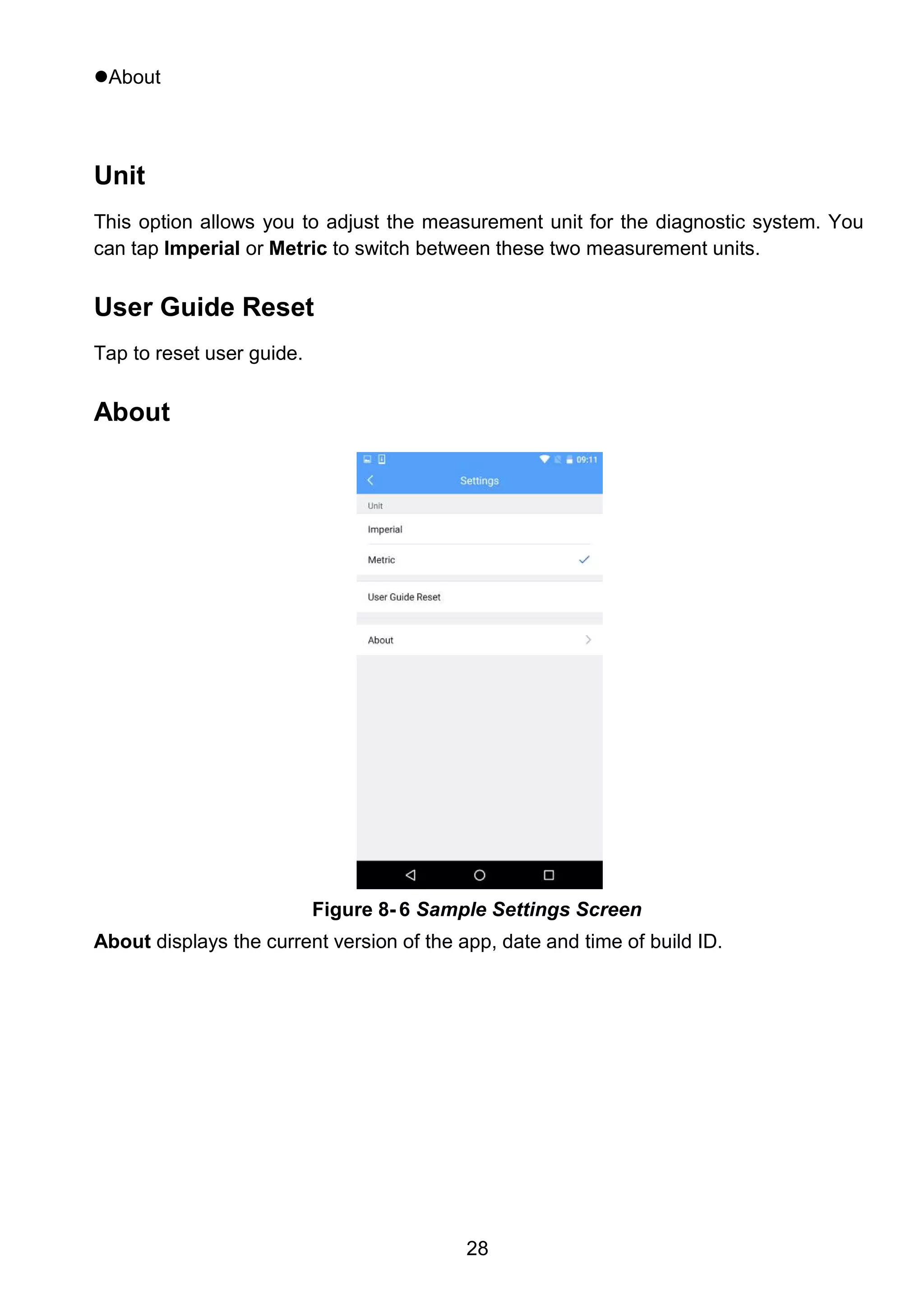 28
About
Unit
This option allows you to adjust the measurement unit for the diagnostic system. You
can tap Imperial or Metric to switch between these two measurement units.
User Guide Reset
Tap to reset user guide.
About
About displays the current version of the app, date and time of build ID.
Figure 8- 6 Sample Settings Screen
 