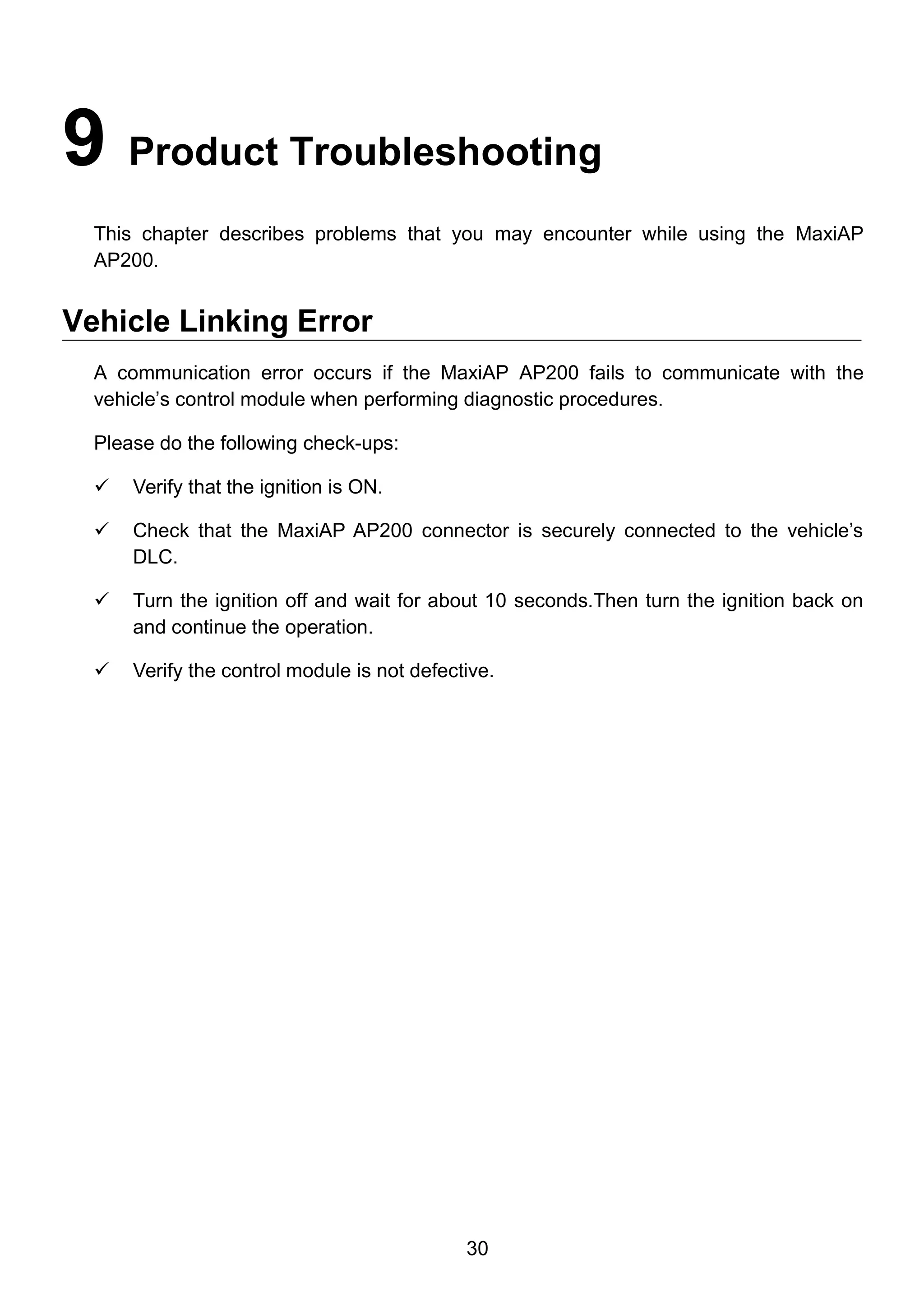 30
9 Product Troubleshooting
This chapter describes problems that you may encounter while using the MaxiAP
AP200.
Vehicle Linking Error
A communication error occurs if the MaxiAP AP200 fails to communicate with the
vehicle’s control module when performing diagnostic procedures.
Please do the following check-ups:
 Verify that the ignition is ON.
 Check that the MaxiAP AP200 connector is securely connected to the vehicle’s
DLC.
 Turn the ignition off and wait for about 10 seconds.Then turn the ignition back on
and continue the operation.
 Verify the control module is not defective.
 