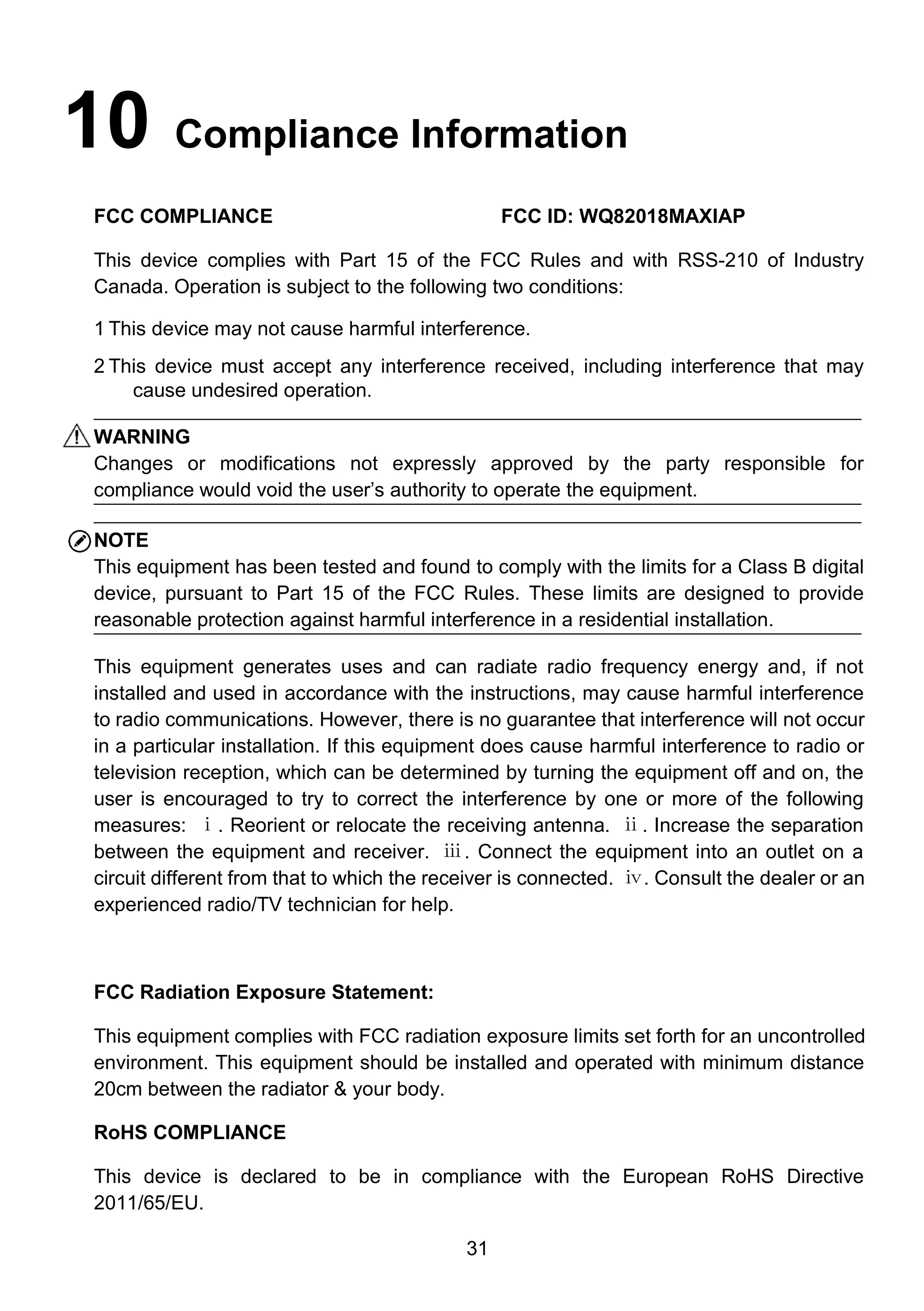 31
10 Compliance Information
FCC COMPLIANCE FCC ID: WQ82018MAXIAP
This device complies with Part 15 of the FCC Rules and with RSS-210 of Industry
Canada. Operation is subject to the following two conditions:
1 This device may not cause harmful interference.
2 This device must accept any interference received, including interference that may
cause undesired operation.
WARNING
Changes or modifications not expressly approved by the party responsible for
compliance would void the user’s authority to operate the equipment.
NOTE
This equipment has been tested and found to comply with the limits for a Class B digital
device, pursuant to Part 15 of the FCC Rules. These limits are designed to provide
reasonable protection against harmful interference in a residential installation.
This equipment generates uses and can radiate radio frequency energy and, if not
installed and used in accordance with the instructions, may cause harmful interference
to radio communications. However, there is no guarantee that interference will not occur
in a particular installation. If this equipment does cause harmful interference to radio or
television reception, which can be determined by turning the equipment off and on, the
user is encouraged to try to correct the interference by one or more of the following
measures: ⅰ. Reorient or relocate the receiving antenna. ⅱ. Increase the separation
between the equipment and receiver. ⅲ. Connect the equipment into an outlet on a
circuit different from that to which the receiver is connected. ⅳ. Consult the dealer or an
experienced radio/TV technician for help.
FCC Radiation Exposure Statement:
This equipment complies with FCC radiation exposure limits set forth for an uncontrolled
environment. This equipment should be installed and operated with minimum distance
20cm between the radiator & your body.
RoHS COMPLIANCE
This device is declared to be in compliance with the European RoHS Directive
2011/65/EU.
 