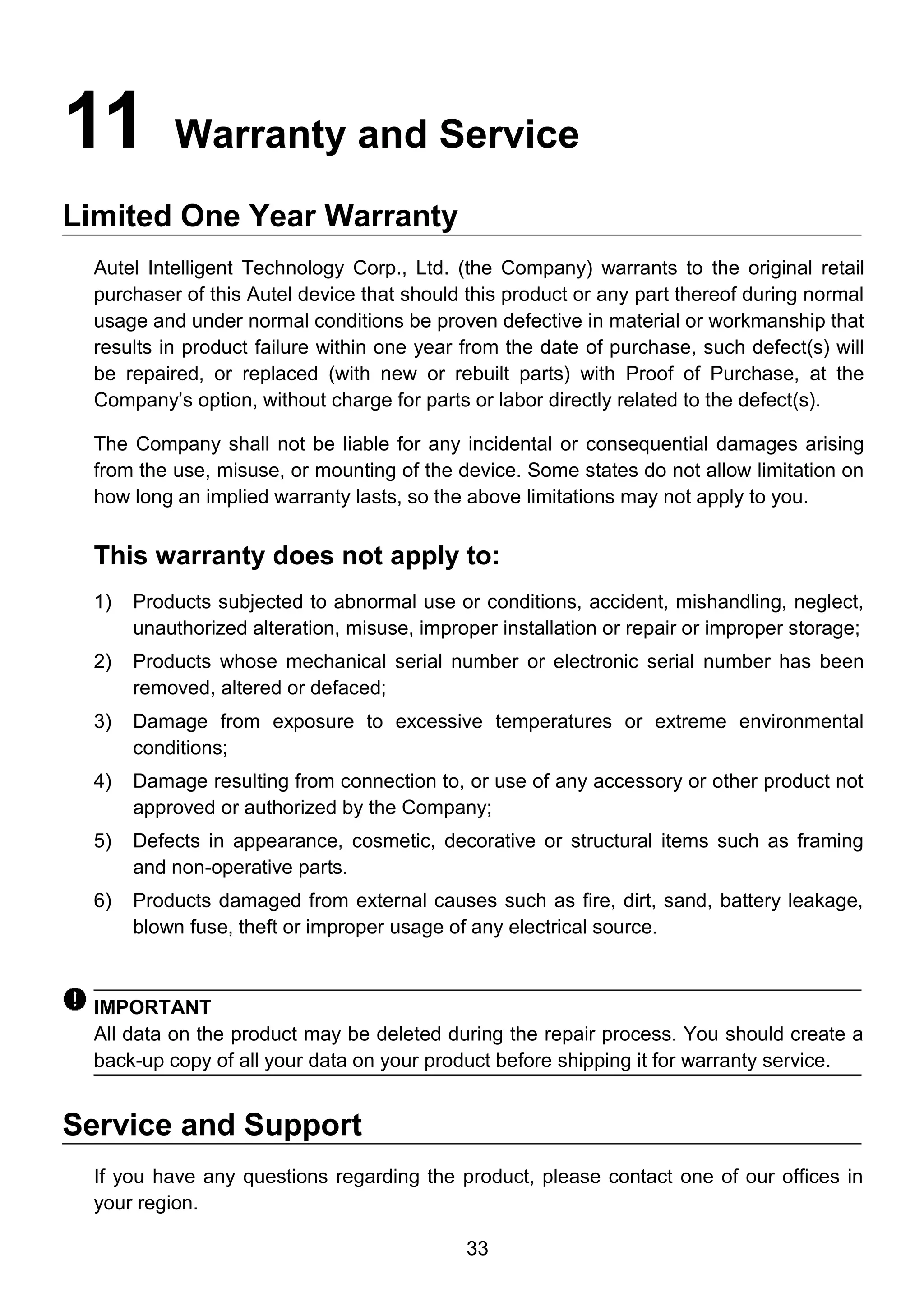 33
11 Warranty and Service
Limited One Year Warranty
Autel Intelligent Technology Corp., Ltd. (the Company) warrants to the original retail
purchaser of this Autel device that should this product or any part thereof during normal
usage and under normal conditions be proven defective in material or workmanship that
results in product failure within one year from the date of purchase, such defect(s) will
be repaired, or replaced (with new or rebuilt parts) with Proof of Purchase, at the
Company’s option, without charge for parts or labor directly related to the defect(s).
The Company shall not be liable for any incidental or consequential damages arising
from the use, misuse, or mounting of the device. Some states do not allow limitation on
how long an implied warranty lasts, so the above limitations may not apply to you.
This warranty does not apply to:
1) Products subjected to abnormal use or conditions, accident, mishandling, neglect,
unauthorized alteration, misuse, improper installation or repair or improper storage;
2) Products whose mechanical serial number or electronic serial number has been
removed, altered or defaced;
3) Damage from exposure to excessive temperatures or extreme environmental
conditions;
4) Damage resulting from connection to, or use of any accessory or other product not
approved or authorized by the Company;
5) Defects in appearance, cosmetic, decorative or structural items such as framing
and non-operative parts.
6) Products damaged from external causes such as fire, dirt, sand, battery leakage,
blown fuse, theft or improper usage of any electrical source.
IMPORTANT
All data on the product may be deleted during the repair process. You should create a
back-up copy of all your data on your product before shipping it for warranty service.
Service and Support
If you have any questions regarding the product, please contact one of our offices in
your region.
 