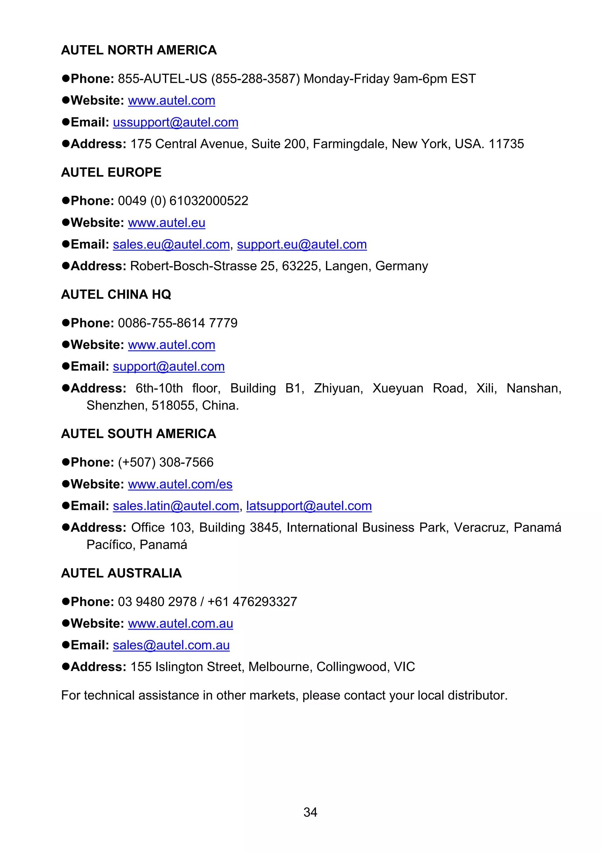 34
AUTEL NORTH AMERICA
Phone: 855-AUTEL-US (855-288-3587) Monday-Friday 9am-6pm EST
Website: www.autel.com
Email: ussupport@autel.com
Address: 175 Central Avenue, Suite 200, Farmingdale, New York, USA. 11735
AUTEL EUROPE
Phone: 0049 (0) 61032000522
Website: www.autel.eu
Email: sales.eu@autel.com, support.eu@autel.com
Address: Robert-Bosch-Strasse 25, 63225, Langen, Germany
AUTEL CHINA HQ
Phone: 0086-755-8614 7779
Website: www.autel.com
Email: support@autel.com
Address: 6th-10th floor, Building B1, Zhiyuan, Xueyuan Road, Xili, Nanshan,
Shenzhen, 518055, China.
AUTEL SOUTH AMERICA
Phone: (+507) 308-7566
Website: www.autel.com/es
Email: sales.latin@autel.com, latsupport@autel.com
Address: Office 103, Building 3845, International Business Park, Veracruz, Panamá
Pacífico, Panamá
AUTEL AUSTRALIA
Phone: 03 9480 2978 / +61 476293327
Website: www.autel.com.au
Email: sales@autel.com.au
Address: 155 Islington Street, Melbourne, Collingwood, VIC
For technical assistance in other markets, please contact your local distributor.
 