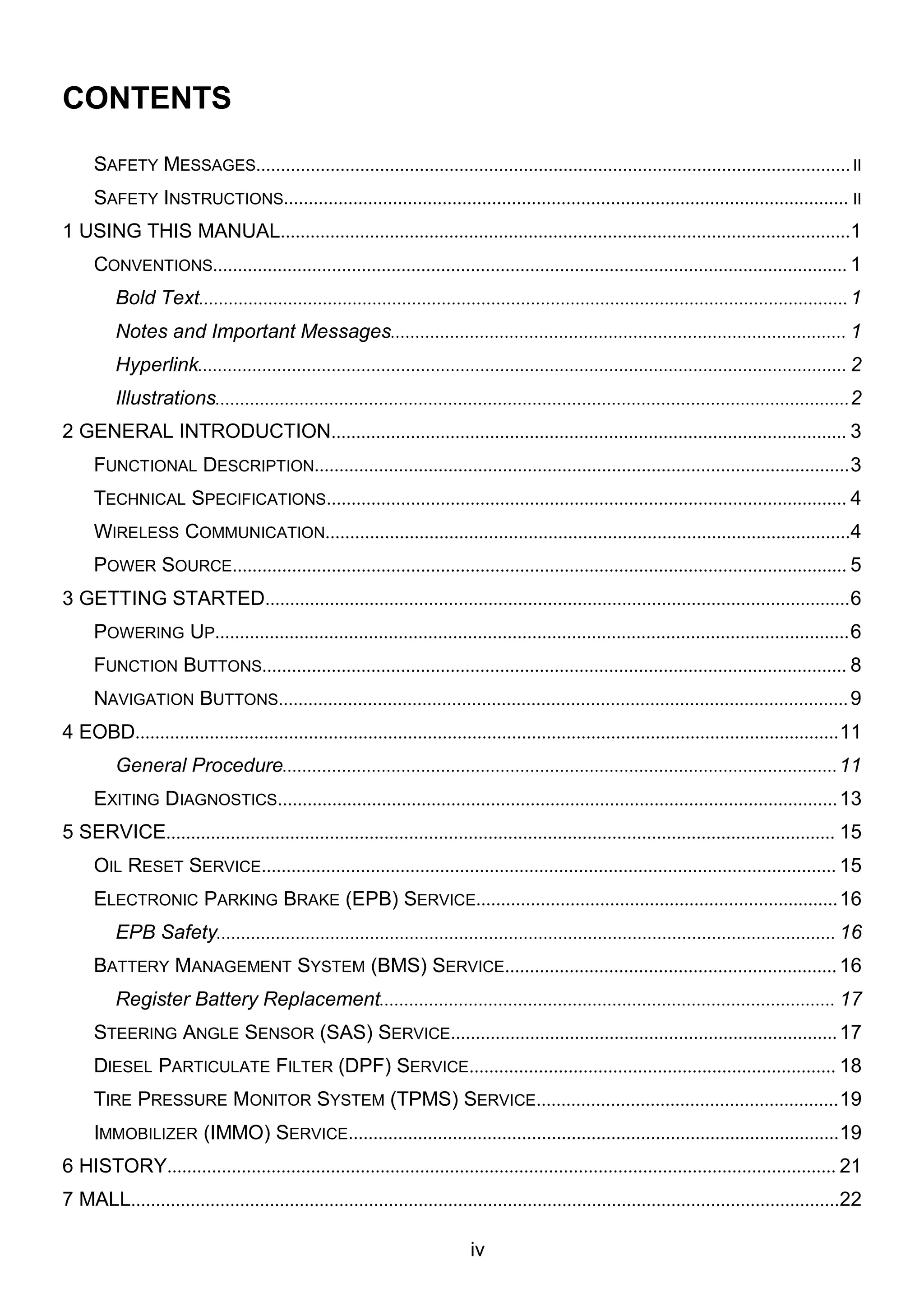 iv
CONTENTS
SAFETY MESSAGES........................................................................................................................II
SAFETY INSTRUCTIONS.................................................................................................................. II
1 USING THIS MANUAL...................................................................................................................1
CONVENTIONS................................................................................................................................ 1
Bold Text...................................................................................................................................1
Notes and Important Messages............................................................................................ 1
Hyperlink................................................................................................................................... 2
Illustrations................................................................................................................................2
2 GENERAL INTRODUCTION........................................................................................................ 3
FUNCTIONAL DESCRIPTION............................................................................................................3
TECHNICAL SPECIFICATIONS......................................................................................................... 4
WIRELESS COMMUNICATION..........................................................................................................4
POWER SOURCE............................................................................................................................ 5
3 GETTING STARTED......................................................................................................................6
POWERING UP................................................................................................................................6
FUNCTION BUTTONS...................................................................................................................... 8
NAVIGATION BUTTONS...................................................................................................................9
4 EOBD..............................................................................................................................................11
General Procedure................................................................................................................11
EXITING DIAGNOSTICS.................................................................................................................13
5 SERVICE....................................................................................................................................... 15
OIL RESET SERVICE.................................................................................................................... 15
ELECTRONIC PARKING BRAKE (EPB) SERVICE.........................................................................16
EPB Safety............................................................................................................................. 16
BATTERY MANAGEMENT SYSTEM (BMS) SERVICE...................................................................16
Register Battery Replacement............................................................................................ 17
STEERING ANGLE SENSOR (SAS) SERVICE..............................................................................17
DIESEL PARTICULATE FILTER (DPF) SERVICE.......................................................................... 18
TIRE PRESSURE MONITOR SYSTEM (TPMS) SERVICE.............................................................19
IMMOBILIZER (IMMO) SERVICE...................................................................................................19
6 HISTORY....................................................................................................................................... 21
7 MALL...............................................................................................................................................22
 