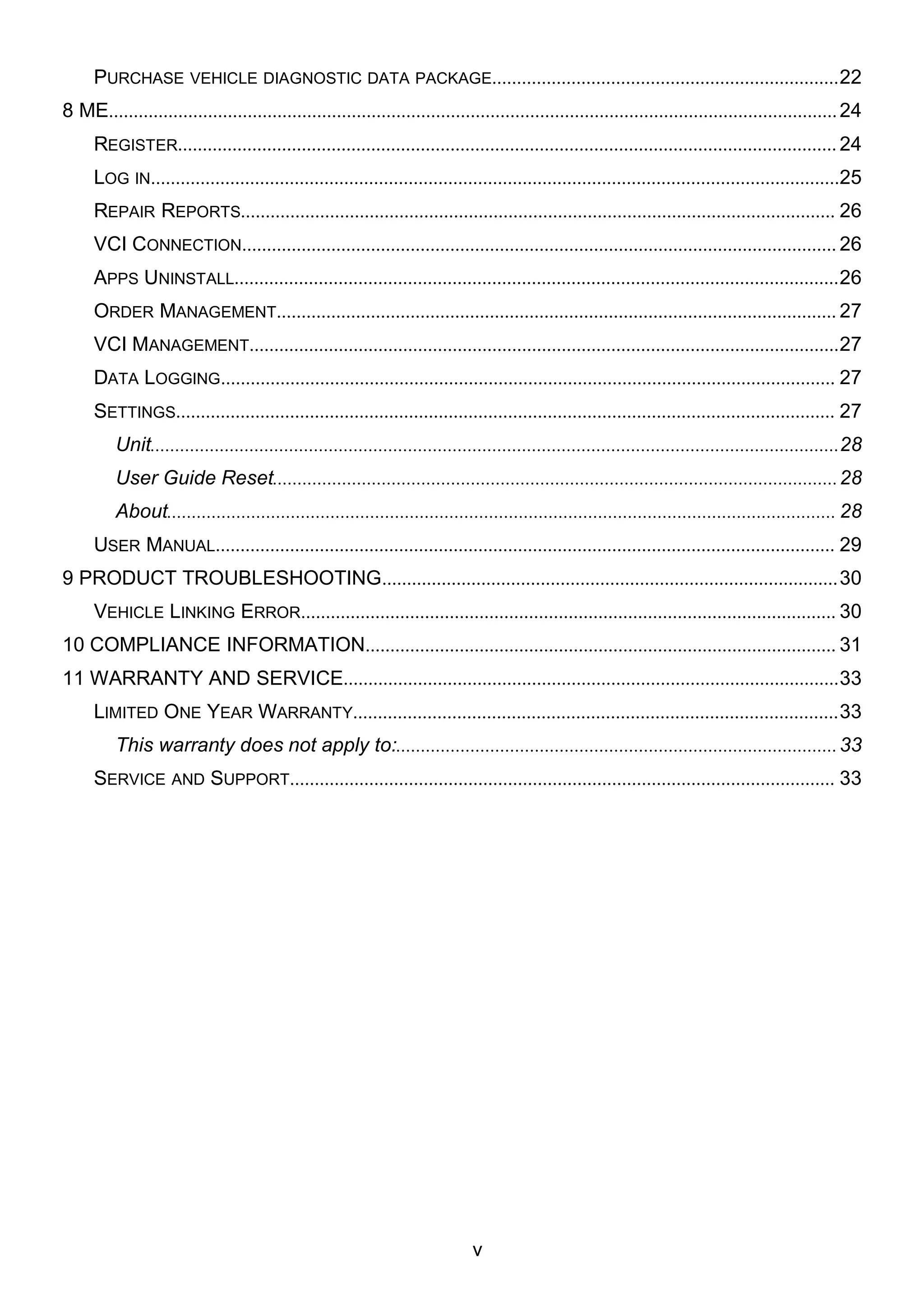 v
PURCHASE VEHICLE DIAGNOSTIC DATA PACKAGE......................................................................22
8 ME...................................................................................................................................................24
REGISTER.....................................................................................................................................24
LOG IN...........................................................................................................................................25
REPAIR REPORTS........................................................................................................................ 26
VCI CONNECTION........................................................................................................................ 26
APPS UNINSTALL..........................................................................................................................26
ORDER MANAGEMENT................................................................................................................. 27
VCI MANAGEMENT.......................................................................................................................27
DATA LOGGING............................................................................................................................ 27
SETTINGS..................................................................................................................................... 27
Unit...........................................................................................................................................28
User Guide Reset..................................................................................................................28
About....................................................................................................................................... 28
USER MANUAL............................................................................................................................. 29
9 PRODUCT TROUBLESHOOTING............................................................................................30
VEHICLE LINKING ERROR............................................................................................................ 30
10 COMPLIANCE INFORMATION............................................................................................... 31
11 WARRANTY AND SERVICE....................................................................................................33
LIMITED ONE YEAR WARRANTY..................................................................................................33
This warranty does not apply to:.........................................................................................33
SERVICE AND SUPPORT.............................................................................................................. 33
 