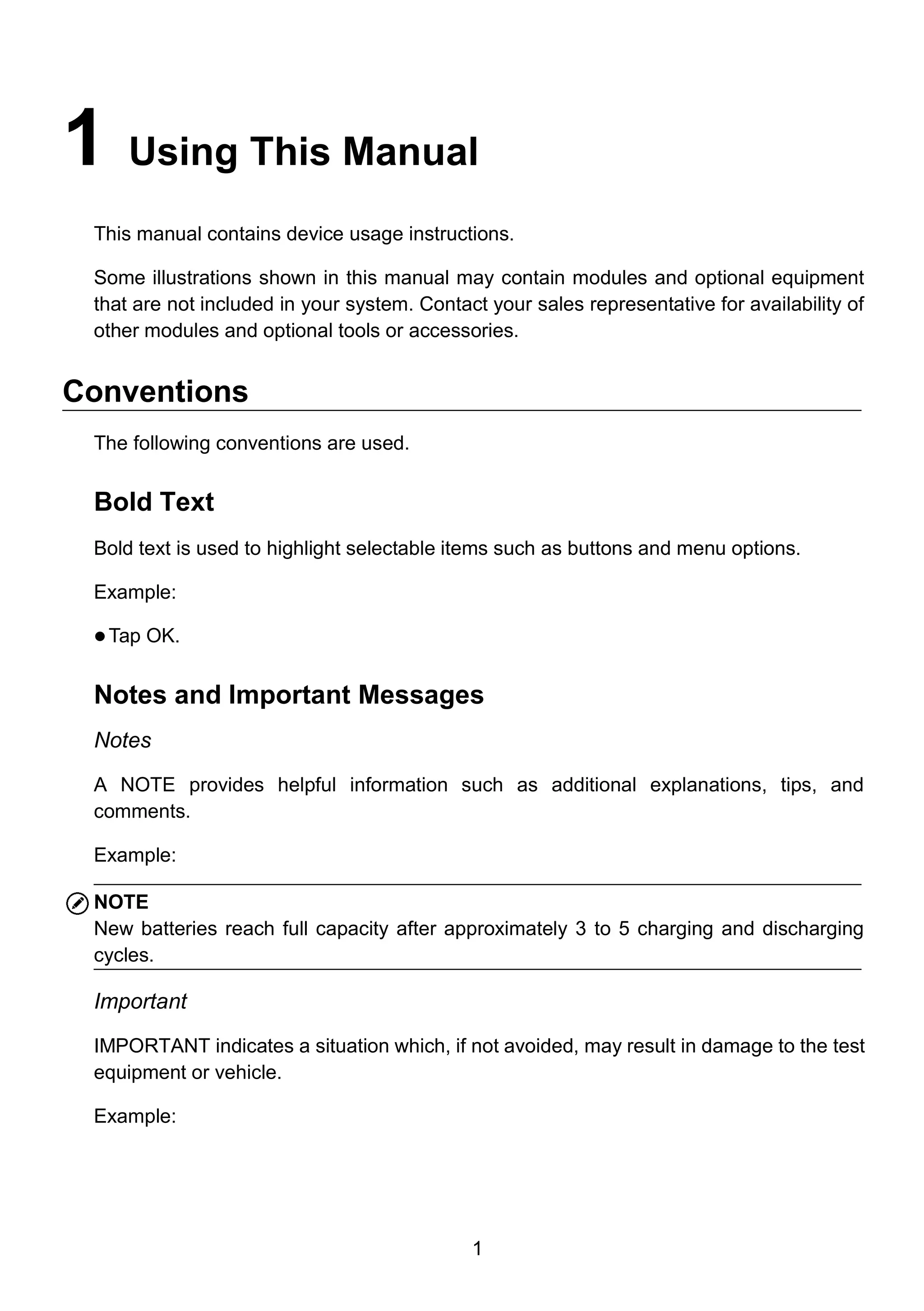 1
1 Using This Manual
This manual contains device usage instructions.
Some illustrations shown in this manual may contain modules and optional equipment
that are not included in your system. Contact your sales representative for availability of
other modules and optional tools or accessories.
Conventions
The following conventions are used.
Bold Text
Bold text is used to highlight selectable items such as buttons and menu options.
Example:
 Tap OK.
Notes and Important Messages
Notes
A NOTE provides helpful information such as additional explanations, tips, and
comments.
Example:
NOTE
New batteries reach full capacity after approximately 3 to 5 charging and discharging
cycles.
Important
IMPORTANT indicates a situation which, if not avoided, may result in damage to the test
equipment or vehicle.
Example:
 