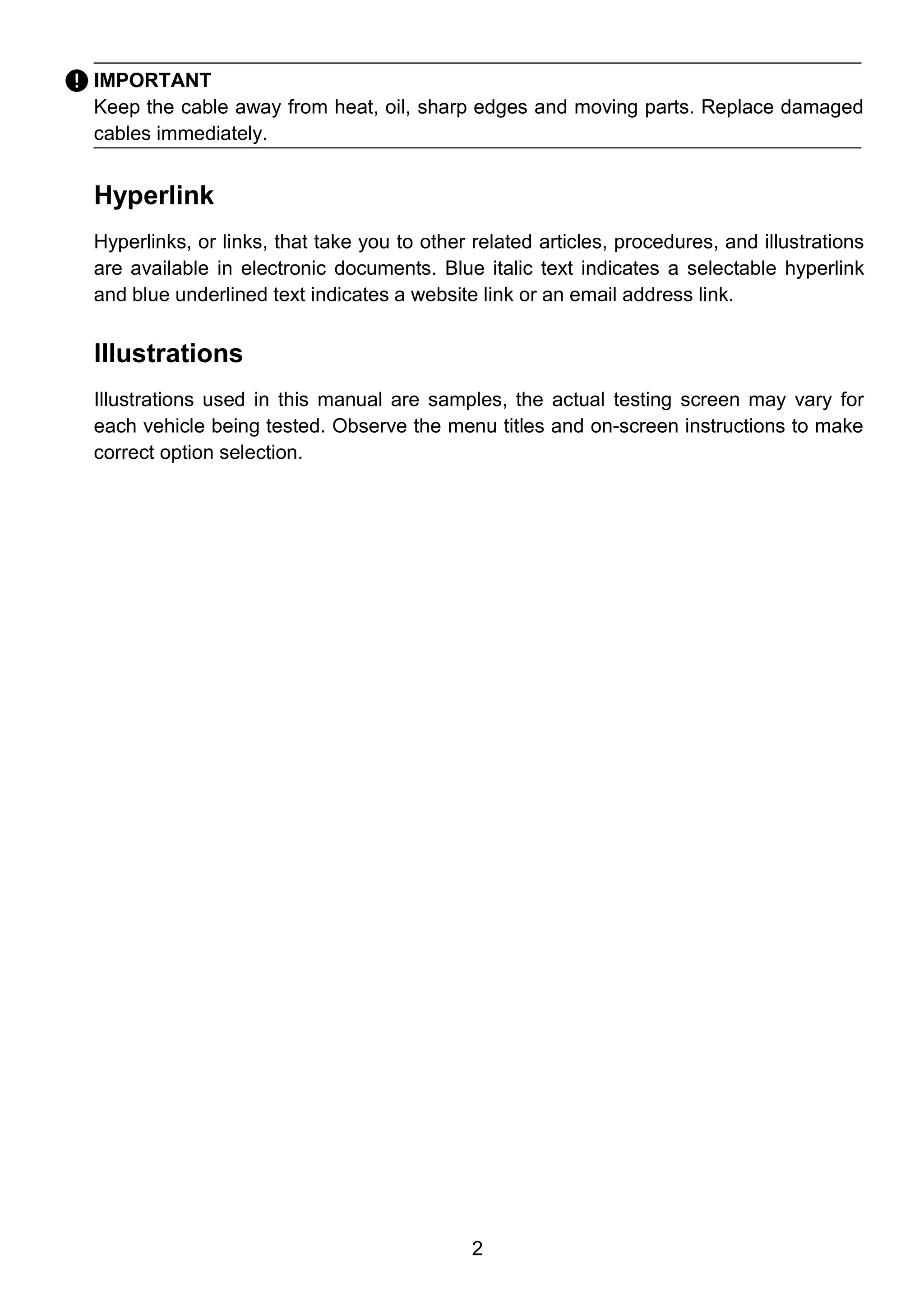 2
IMPORTANT
Keep the cable away from heat, oil, sharp edges and moving parts. Replace damaged
cables immediately.
Hyperlink
Hyperlinks, or links, that take you to other related articles, procedures, and illustrations
are available in electronic documents. Blue italic text indicates a selectable hyperlink
and blue underlined text indicates a website link or an email address link.
Illustrations
Illustrations used in this manual are samples, the actual testing screen may vary for
each vehicle being tested. Observe the menu titles and on-screen instructions to make
correct option selection.
 
