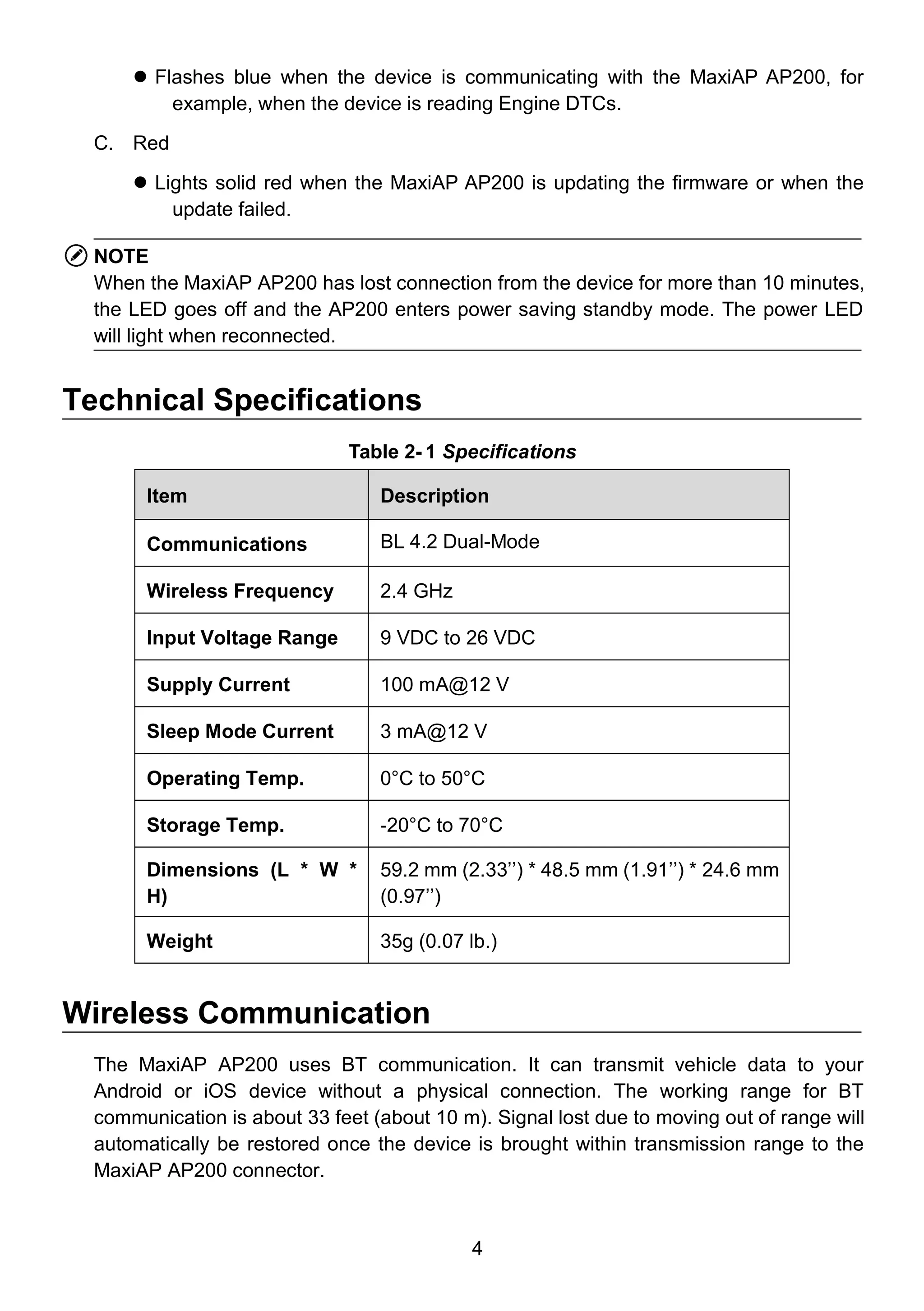 4
 Flashes blue when the device is communicating with the MaxiAP AP200, for
example, when the device is reading Engine DTCs.
C. Red
 Lights solid red when the MaxiAP AP200 is updating the firmware or when the
update failed.
NOTE
When the MaxiAP AP200 has lost connection from the device for more than 10 minutes,
the LED goes off and the AP200 enters power saving standby mode. The power LED
will light when reconnected.
Technical Specifications
Table 2- 1 Specifications
Item Description
Communications BL 4.2 Dual-Mode
Wireless Frequency 2.4 GHz
Input Voltage Range 9 VDC to 26 VDC
Supply Current 100 mA@12 V
Sleep Mode Current 3 mA@12 V
Operating Temp. 0°C to 50°C
Storage Temp. -20°C to 70°C
Dimensions (L * W *
H)
59.2 mm (2.33’’) * 48.5 mm (1.91’’) * 24.6 mm
(0.97’’)
Weight 35g (0.07 lb.)
Wireless Communication
The MaxiAP AP200 uses BT communication. It can transmit vehicle data to your
Android or iOS device without a physical connection. The working range for BT
communication is about 33 feet (about 10 m). Signal lost due to moving out of range will
automatically be restored once the device is brought within transmission range to the
MaxiAP AP200 connector.
 