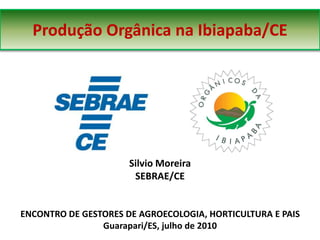 Produção Orgânica na Ibiapaba/CE




                      Silvio Moreira
                       SEBRAE/CE


ENCONTRO DE GESTORES DE AGROECOLOGIA, HORTICULTURA E PAIS
                Guarapari/ES, julho de 2010
 