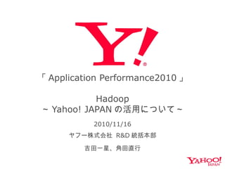 「 Application Performance2010 」
Hadoop
～ Yahoo! JAPAN の活用について～
2010/11/16
ヤフー株式会社 R&D 統括本部
吉田一星、角田直行
 