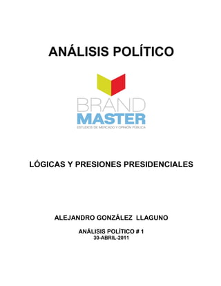 ANÁLISIS POLÍTICO




LÓGICAS Y PRESIONES PRESIDENCIALES




     ALEJANDRO GONZÁLEZ LLAGUNO

          ANÁLISIS POLÍTICO # 1
              30-ABRIL-2011
 