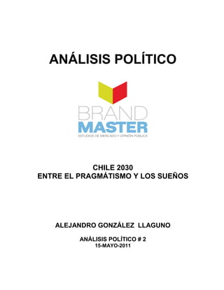 ANÁLISIS POLÍTICO




            CHILE 2030
ENTRE EL PRAGMÁTISMO Y LOS SUEÑOS




   ALEJANDRO GONZÁLEZ LLAGUNO

         ANÁLISIS POLÍTICO # 2
             15-MAYO-2011
 
