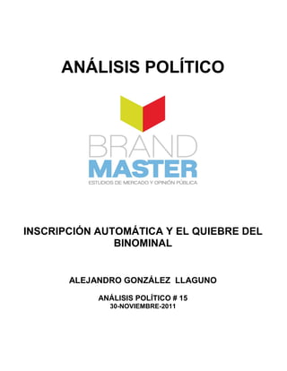 ANÁLISIS POLÍTICO




INSCRIPCIÓN AUTOMÁTICA Y EL QUIEBRE DEL
               BINOMINAL


       ALEJANDRO GONZÁLEZ LLAGUNO

            ANÁLISIS POLÍTICO # 15
              30-NOVIEMBRE-2011
 