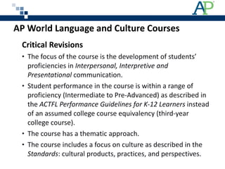AP World Language and Culture Courses  Critical Revisions The focus of the course is the development of students’ proficiencies in  Interpersonal, Interpretive and Presentational  communication.   Student performance in the course is within a range of proficiency (Intermediate to Pre-Advanced) as described in the  ACTFL Performance Guidelines for K-12 Learners  instead of an assumed college course equivalency (third-year college course). The course has a thematic approach. The course includes a focus on culture as described in the  Standards : cultural products, practices, and perspectives. 