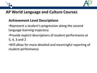 AP World Language and Culture Courses  Achievement Level Descriptions Represent a student’s progression along the second language learning trajectory Provide explicit descriptions of student performance at 5, 4, 3 and 2  Will allow for more detailed and meaningful reporting of student performance 