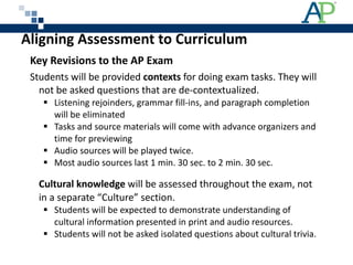 Aligning Assessment to Curriculum Key Revisions to the AP Exam  Students will be provided  contexts  for doing exam tasks. They will not be asked questions that are de-contextualized. Listening rejoinders, grammar fill-ins, and paragraph completion will be eliminated Tasks and source materials will come with advance organizers and time for previewing Audio sources will be played twice. Most audio sources last 1 min. 30 sec. to 2 min. 30 sec. Cultural knowledge  will be assessed throughout the exam, not in a separate “Culture” section. Students will be expected to demonstrate understanding of cultural information presented in print and audio resources. Students will not be asked isolated questions about cultural trivia. 