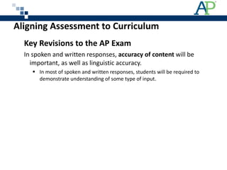 Aligning Assessment to Curriculum Key Revisions to the AP Exam  In spoken and written responses,  accuracy of content  will be important, as well as linguistic accuracy. In most of spoken and written responses, students will be required to demonstrate understanding of some type of input. 