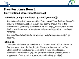 Free Response Item 3 Conversation (Interpersonal Speaking) Directions (in English followed by [French/German]): You will participate in a conversation. First, you will have 1 minute to read a preview of the conversation, including an outline of each turn in the conversation. Afterward, the conversation will begin, following the outline. Each time it is your turn to speak, you will have 20 seconds to record your response. You should participate in the conversation as fully and appropriately as possible. Stimulus:  Outline of a conversation in French that contains a description of each of five utterances from the interlocutor (the recording) and each of five utterances from the student; descriptions in the outline focus on communicative functions (e.g. tell your friend what happened, make a suggestion, offer a solution, excuse yourself and say goodbye). 
